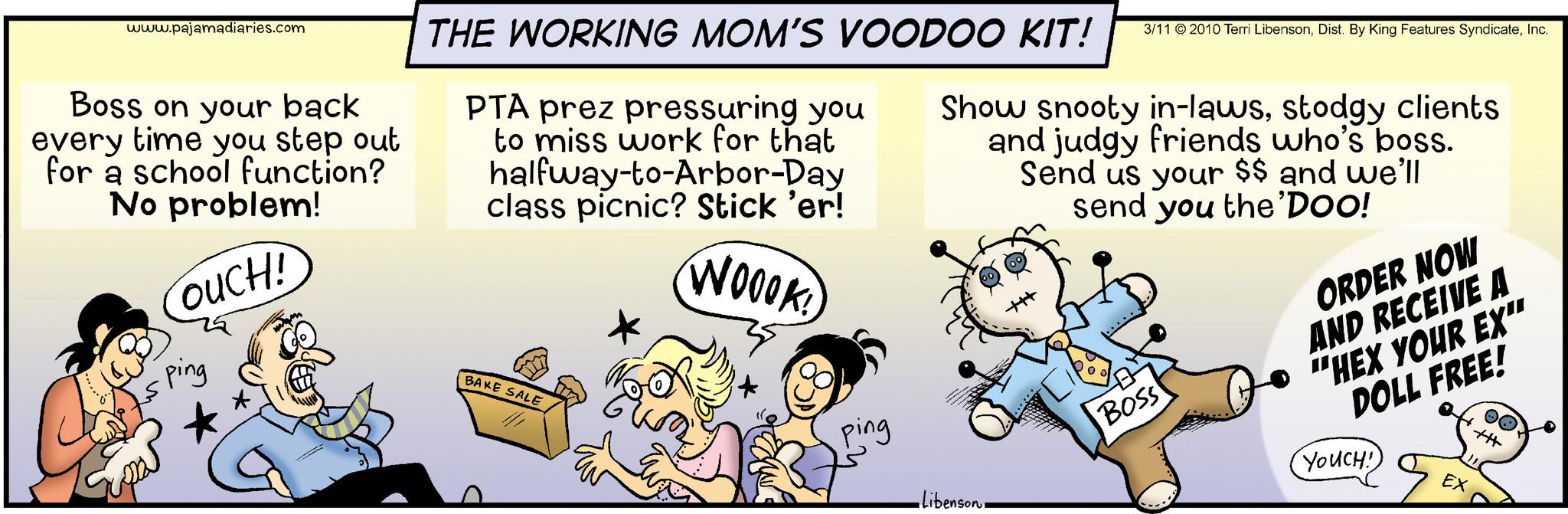 Happy OCR: www.pajamadiaries.com Boss on your back every time you step out for a school function? No problem! COUCH! ping for THE WORKING MOM'S VOODOO KIT! 3/11 2010 Terri LibensonInc. PTA prez pressuring you to miss work for that halfway-to-Arbor-Day class picnic? Stick 'er! Show snooty in-lawsstodgy clients and judgy friends who's boss. Send us your $$ and we'll send you the 'Doo! WOOOK! BAKE SALE ping •Libenson. BOSS ORDER NOW AND RECEIVE A "HEX YOUR EX" DOLL FREE! YOUCH! EX www.pajamadiaries.com Boss on your back every time you step out for a school function ? No problem ! COUCH ! ping for THE WORKING MOM'S VOODOO KIT ! 3/11 2010 Terri LibensonDist . By King Features SyndicateInc. PTA prez pressuring you to miss work for that halfway - to - Arbor - Day class picnic ? Stick ' er ! Show snooty in - lawsstodgy clients and judgy friends who's boss . Send us your $$ and we'll send you the ' Doo ! WOOOK ! BAKE SALE ping • Libenson . BOSS ORDER NOW AND RECEIVE A " HEX YOUR EX " DOLL FREE ! YOUCH ! EX