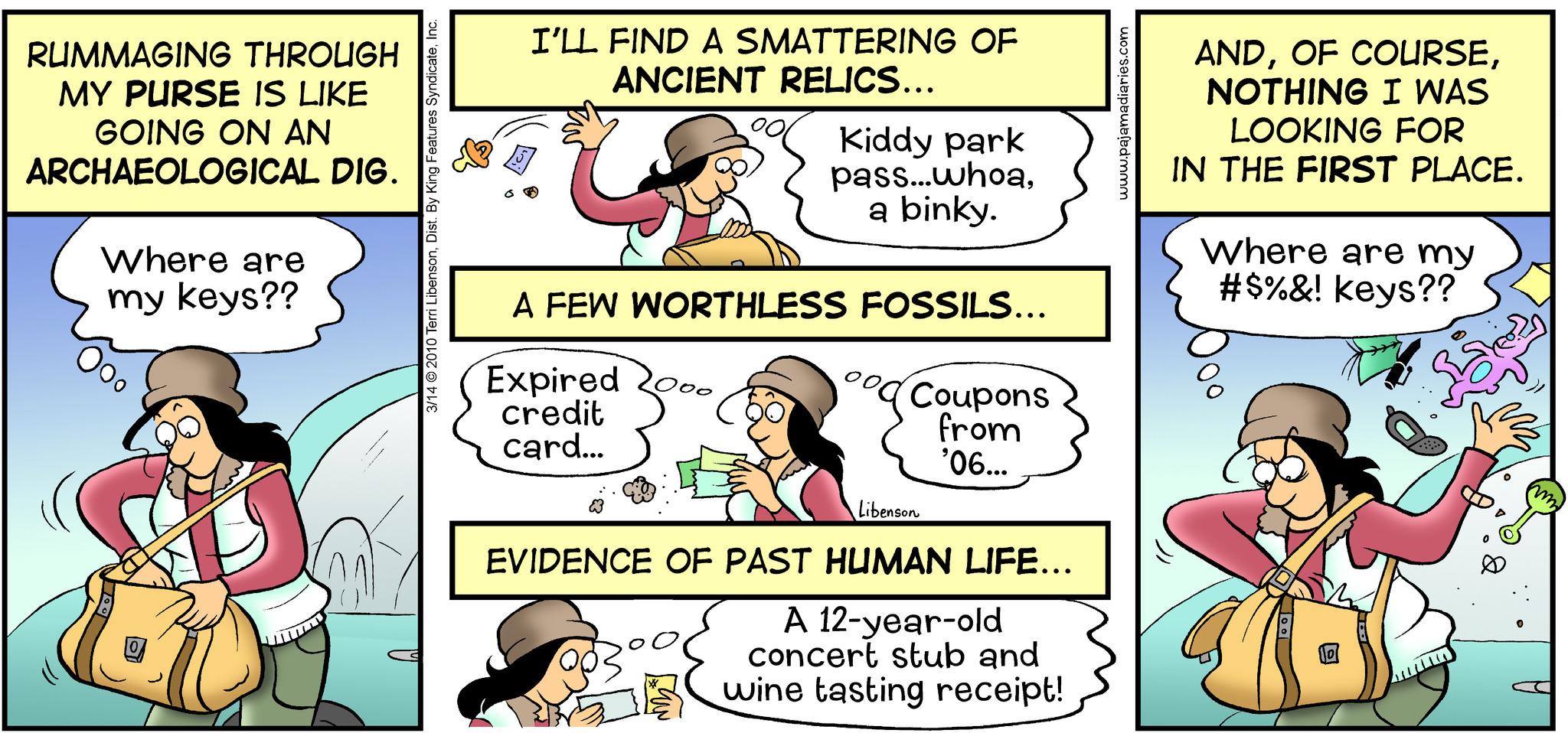 Conversation OCR: RUMMAGING THROUGH MY PURSE IS LIKE GOING ON AN ARCHAEOLOGICAL DIG. Where are my keys?? 3/14 © 2010 Terri LibensonInc. I'LL FIND A SMATTERING OF ANCIENT RELICS... Kiddy park pass...whoaa binky. A FEW WORTHLESS FOSSILS... Expired 20. credit card... 000 15 Coupons from '06... Libenson EVIDENCE OF PAST HUMAN LIFE... A 12-year-old concert stub and wine tasting receipt! www.pajamadiaries.com ANDNOTHING I WAS LOOKING FOR IN THE FIRST PLACE. Where are my #$%&! keys?? RUMMAGING THROUGH MY PURSE IS LIKE GOING ON AN ARCHAEOLOGICAL DIG . Where are my keys ?? 3/14 © 2010 Terri LibensonDist . By King Features SyndicateInc. I'LL FIND A SMATTERING OF ANCIENT RELICS ... Kiddy park pass ... whoaa binky . A FEW WORTHLESS FOSSILS ... Expired 20 . credit card ... 000 15 Coupons from '06 ... Libenson EVIDENCE OF PAST HUMAN LIFE ... A 12 - year - old concert stub and wine tasting receipt ! www.pajamadiaries.com ANDOF COURSENOTHING I WAS LOOKING FOR IN THE FIRST PLACE . Where are my # $ % & ! keys ??