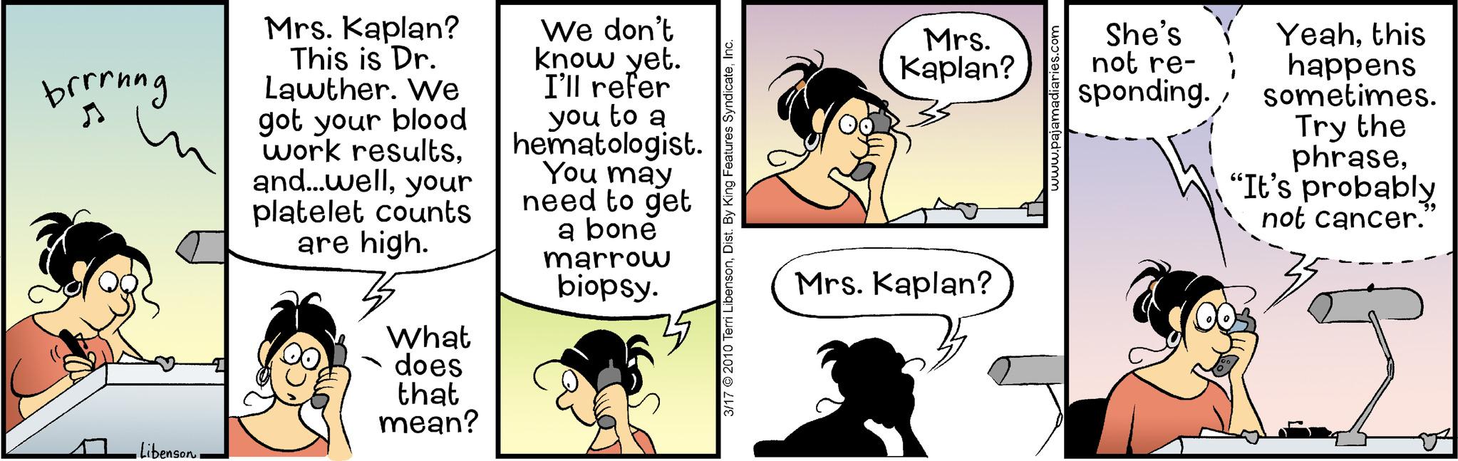 Organism OCR: brrrung •Libenson. Mrs. Kaplan? This is Dr. Lawther. We got your blood work resultsyour platelet counts are high. What does that mean? We don't know yet. I'll refer you to a hematologist. You may need to get a bone marrow biopsy. 3/17 © 2010 Terri LibensonInc. Mrs. Kaplan? Mrs. Kaplan? www.pa She's not re- sponding. Yeahthis happens sometimes. Try the phrase"It's probably not cancer. brrrung • Libenson . Mrs. Kaplan ? This is Dr. Lawther . We got your blood work resultsand ... wellyour platelet counts are high . What does that mean ? We don't know yet . I'll refer you to a hematologist . You may need to get a bone marrow biopsy . 3/17 © 2010 Terri LibensonDist . By King Features SyndicateInc. Mrs. Kaplan ? Mrs. Kaplan ? www.pa She's not re sponding . Yeahthis happens sometimes . Try the phrase" It's probably not cancer .