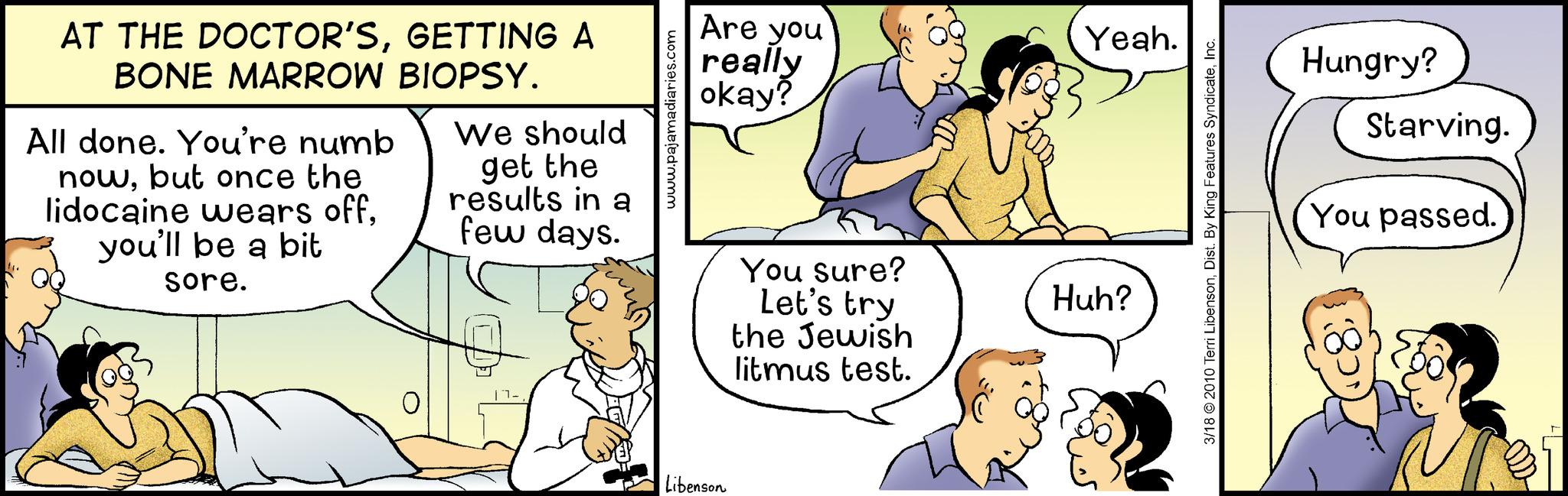 Human OCR: AT THE DOCTOR'SGETTING A BONE MARROW BIOPSY. All done. You're numb nowbut once the lidocaine wears offyou'll be a bit sore. We should get the results in a few days. www.pajamadiaries.com Are you really okay? Libenson You sure? Let's try the Jewish litmus test. Yeah. Huh? 3/18 2010 Terri LibensonInc. Hungry? Starving. You passed. AT THE DOCTOR'SGETTING A BONE MARROW BIOPSY . All done . You're numb nowbut once the lidocaine wears offyou'll be a bit sore . We should get the results in a few days . www.pajamadiaries.com Are you really okay ? Libenson You sure ? Let's try the Jewish litmus test . Yeah . Huh ? 3/18 2010 Terri LibensonDist . By King Features SyndicateInc. Hungry ? Starving . You passed .
