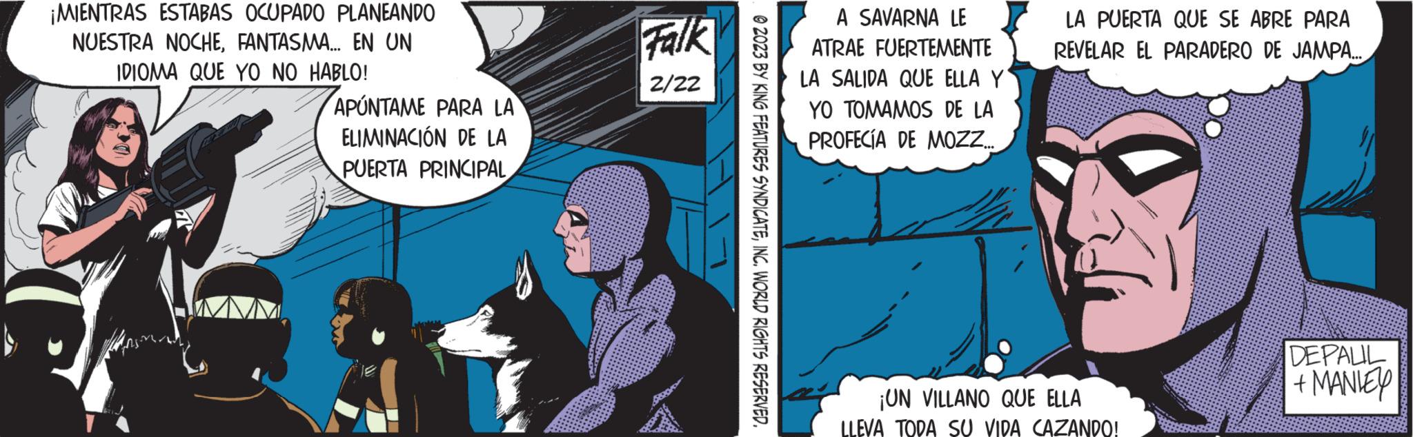 Fiction OCR: ¡MIENTRAS ESTABAS OCUPADO PLANEANDO NUESTRA NOCHEFANTASMA... EN UN IDIOMA QUE YO NO HABLO! APUNTAME PARA LA ELIMINACIÓN DE LA PUERTA PRINCIPAL Falk 2/22 © 2023 BY KING FEATURES SYNDICATEINC. WORLD RIGHTS RESERVED. A SAVARNA LE ATRAE FUERTEMENTE LA SALIDA QUE ELLA Y YO TOMAMOS DE LA PROFECÍA DE MOZZ... LA PUERTA QUE SE ABRE PARA REVELAR EL PARADERO DE JAMPA... ¡UN VILLANO QUE ELLA LLEVA TODA SU VIDA CAZANDO! DEPALIL + MANIEY ¡ MIENTRAS ESTABAS OCUPADO PLANEANDO NUESTRA NOCHEFANTASMA ... EN UN IDIOMA QUE YO NO HABLO ! APUNTAME PARA LA ELIMINACIÓN DE LA PUERTA PRINCIPAL Falk 2/22 © 2023 BY KING FEATURES SYNDICATEINC . WORLD RIGHTS RESERVED . A SAVARNA LE ATRAE FUERTEMENTE LA SALIDA QUE ELLA Y YO TOMAMOS DE LA PROFECÍA DE MOZZ ... LA PUERTA QUE SE ABRE PARA REVELAR EL PARADERO DE JAMPA ... ¡ UN VILLANO QUE ELLA LLEVA TODA SU VIDA CAZANDO ! DEPALIL + MANIEY