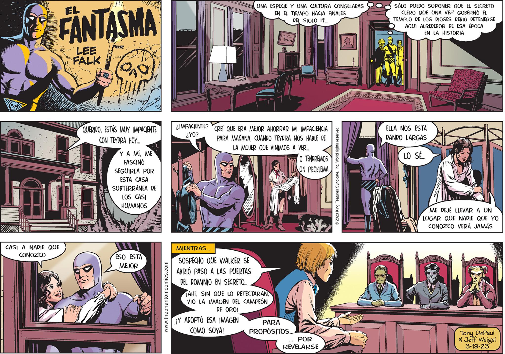 Fictional character Faces (1) OCR: FANTASMA LEE FALK CASI A NADIE QUE CONOZCO DAD QUERIDOESTÁS MUY IMPACIENTE CON TEYDRA HOY.... YA MIME FASCINÓ SEGUIRLA POR ESTA CASA SUBTERRÁNEA DE LOS CASI HUMANOS ESO ESTA MEJOR www.thephantomcomics.com ¿IMPACIENTE? ¿YO? D || MIENTRAS... SOSPECHO QUE WALKER SE ABRIÓ PASO A LAS PUERTAS DEL DOMINIO EN SECRETO... UNA ESPECIE Y UNA CULTURA CONGELADAS EN EL TIEMPO HACIA FINALES DEL SIGLO 19... CREÍ QUE ERA MEJOR AHORRAR MI IMPACIENCIA PARA MAÑANACUANDO TEYDRA NOS HABLE DE LA MUJER QUE VINIMOS A VER..... ¡AHIVIO LA IMAGEN DEL CAMPEÓN DE ORO! ¡Y ADOPTÓ ESA IMAGEN COMO SUYA! 3mm PARA PROPÓSITOS... O TENDREMOS UN PROBLEMA POR REVELARSE © 2023 King Features SyndicateInc. World rights reserved. SÓLO PUEDO SUPONER QUE EL SECRETO CLERO QUE UNA VEZ GOBERNÓ EL TEMPLO DE LOS DIOSES DEBIÓ DETENERSE AQUÍ ALREDEDOR DE ESA ÉPOCA EN LA HISTORIA ELLA NOS ESTÁ DANDO LARGAS LO SÉ... ME DEJÉ LLEVAR A UN LUGAR QUE NADIE QUE YO CONOZCO VERÁ JAMÁS Tony DePaul & Jeff Weigel 3-19-23 FANTASMA LEE FALK CASI A NADIE QUE CONOZCO DAD QUERIDOESTÁS MUY IMPACIENTE CON TEYDRA HOY .... YA MIME FASCINÓ SEGUIRLA POR ESTA CASA SUBTERRÁNEA DE LOS CASI HUMANOS ESO ESTA MEJOR www.thephantomcomics.com ¿ IMPACIENTE ? ¿ YO ? D || MIENTRAS ... SOSPECHO QUE WALKER SE ABRIÓ PASO A LAS PUERTAS DEL DOMINIO EN SECRETO ... UNA ESPECIE Y UNA CULTURA CONGELADAS EN EL TIEMPO HACIA FINALES DEL SIGLO 19 ... CREÍ QUE ERA MEJOR AHORRAR MI IMPACIENCIA PARA MAÑANACUANDO TEYDRA NOS HABLE DE LA MUJER QUE VINIMOS A VER ..... ¡ AHISIN QUE LO DETECTARANVIO LA IMAGEN DEL CAMPEÓN DE ORO ! ¡ Y ADOPTÓ ESA IMAGEN COMO SUYA ! 3mm PARA PROPÓSITOS ... O TENDREMOS UN PROBLEMA POR REVELARSE © 2023 King Features SyndicateInc. World rights reserved . SÓLO PUEDO SUPONER QUE EL SECRETO CLERO QUE UNA VEZ GOBERNÓ EL TEMPLO DE LOS DIOSES DEBIÓ DETENERSE AQUÍ ALREDEDOR DE ESA ÉPOCA EN LA HISTORIA ELLA NOS ESTÁ DANDO LARGAS LO SÉ ... ME DEJÉ LLEVAR A UN LUGAR QUE NADIE QUE YO CONOZCO VERÁ JAMÁS Tony DePaul & Jeff Weigel 3-19-23