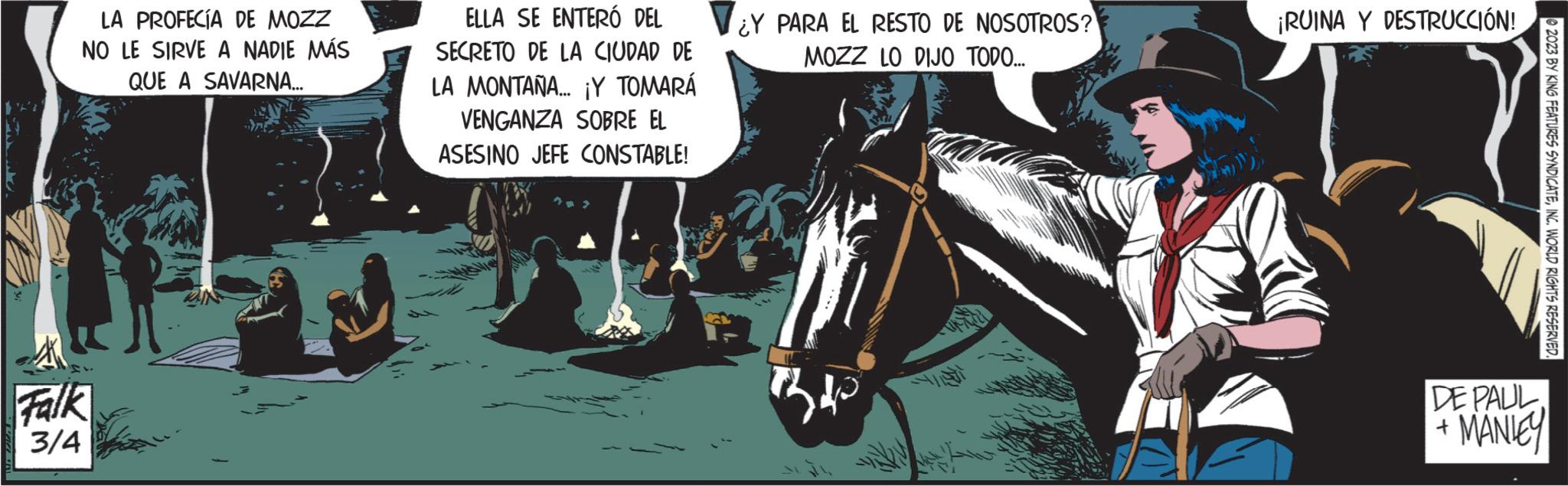 Bridle OCR: LA PROFECÍA DE MOZZ NO LE SIRVE A NADIE MÁS QUE A SAVARNA... Falk 3/4 ELLA SE ENTERO DEL SECRETO DE LA CIUDAD DE LA MONTAÑA... ¡Y TOMARÁ VENGANZA SOBRE EL ASESINO JEFE CONSTABLE! ¿Y PARA EL RESTO DE NOSOTROS? MOZZ LO DIJO TODO... Be ¡RUINA Y DESTRUCCIÓN! 2023 BY KING FEATURES SYNDICATEINC. WORLD RIGHTS RESERVED. DE PAUL. + MANLEY LA PROFECÍA DE MOZZ NO LE SIRVE A NADIE MÁS QUE A SAVARNA ... Falk 3/4 ELLA SE ENTERO DEL SECRETO DE LA CIUDAD DE LA MONTAÑA ... ¡ Y TOMARÁ VENGANZA SOBRE EL ASESINO JEFE CONSTABLE ! ¿ Y PARA EL RESTO DE NOSOTROS ? MOZZ LO DIJO TODO ... Be ¡ RUINA Y DESTRUCCIÓN ! 2023 BY KING FEATURES SYNDICATEINC . WORLD RIGHTS RESERVED . DE PAUL . + MANLEY