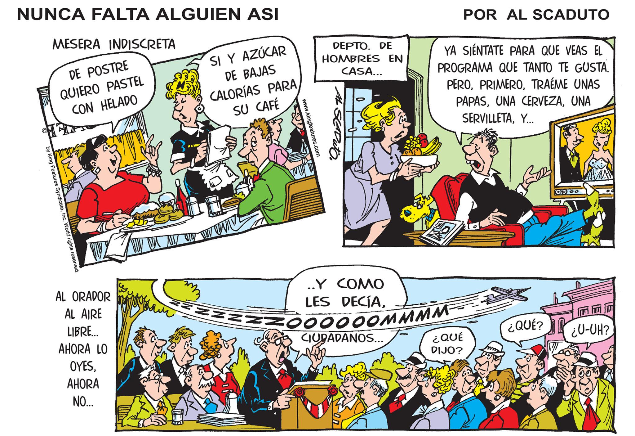 Illustration OCR: NUNCA FALTA ALGUIEN ASI by King Features SyndicateInc. World rights reserved. MESERA INDISCRETA DE POSTRE QUIERO PASTEL CON HELADO AL ORADOR AL AIRE LIBRE... AHORA LO OYESAHORA NO... SIY AZÚCAR DE BAJAS CALORÍAS PARA SU CAFÉ VAX M O TW WW www www.kingfeatures.com DEPTO. DE HOMBRES EN CASA... ..Y COMO LES DECÍAFOOOOOOMMMM CIUDADANOS... son POR AL SCADUTO YA SIÉNTATE PARA QUE VEAS EL PROGRAMA QUE TANTO TE GUSTA. PEROTRAÉME UNAS PAPASUNA SERVILLETAY... ¿QUÉ DIJO? 202 ¿QUÉ? 10000 ¿U-UH? NUNCA FALTA ALGUIEN ASI by King Features SyndicateInc. World rights reserved . MESERA INDISCRETA DE POSTRE QUIERO PASTEL CON HELADO AL ORADOR AL AIRE LIBRE ... AHORA LO OYESAHORA NO ... SIY AZÚCAR DE BAJAS CALORÍAS PARA SU CAFÉ VAX M O TW WW www www.kingfeatures.com DEPTO . DE HOMBRES EN CASA ... ..Y COMO LES DECÍAFOOOOOOMMMM CIUDADANOS ... son POR AL SCADUTO YA SIÉNTATE PARA QUE VEAS EL PROGRAMA QUE TANTO TE GUSTA . PEROTRAÉME UNAS PAPASUNA CERVEZAUNA SERVILLETAY ... ¿ QUÉ DIJO ? 202 ¿ QUÉ ? 10000 ¿ U - UH ?