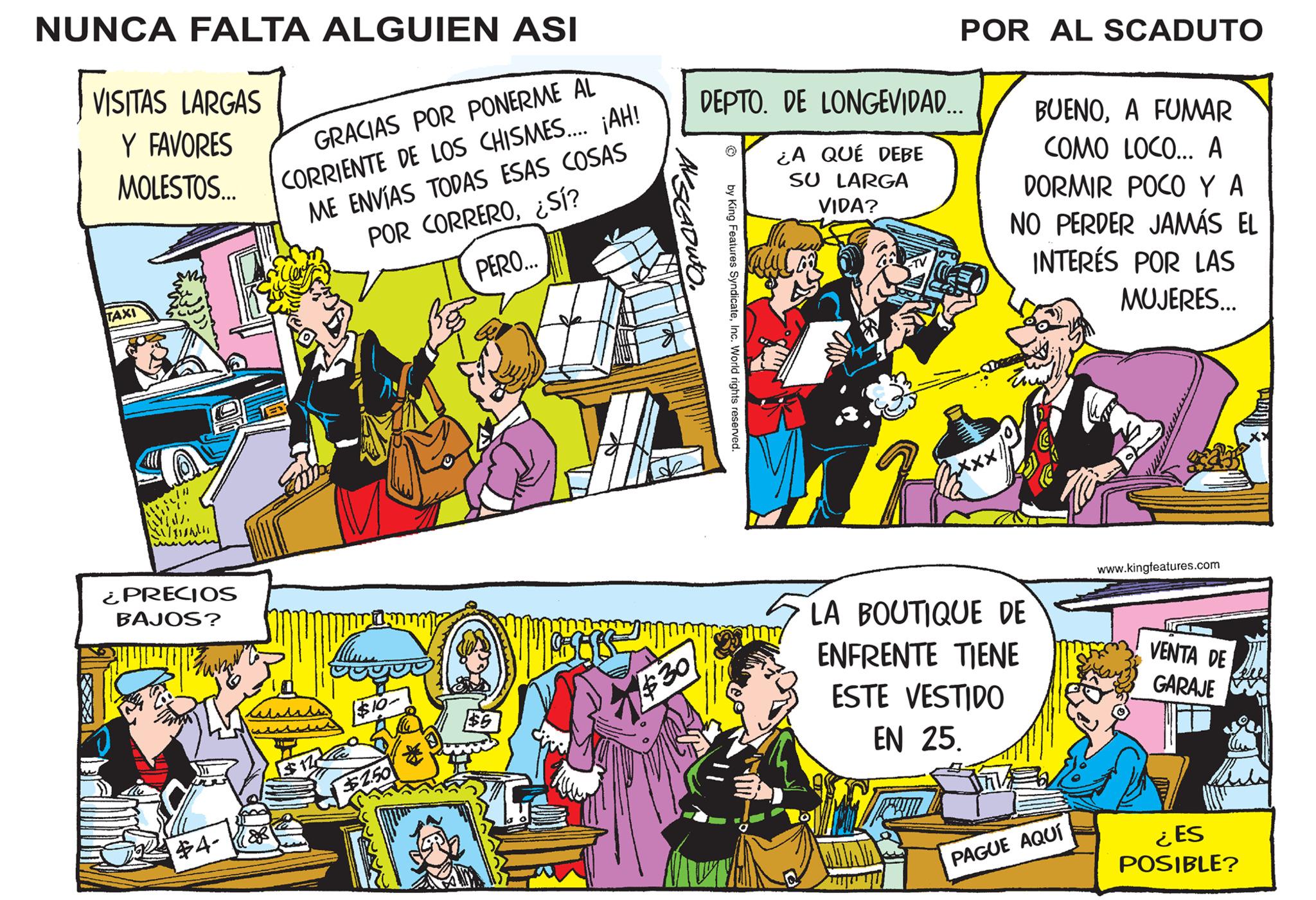 Parallel OCR: NUNCA FALTA ALGUIEN ASI VISITAS LARGAS Y FAVORES MOLESTOS... TAXI W Trendi ¿PRECIOS BAJOS? $4- GRACIAS POR PONERME AL CORRIENTE DE LOS CHISMES.... ¡AH! ME ENVÍAS TODAS ESAS COSAS POR CORRERO¿Sí? PERO... $120 $10- $2.50 $30 DEPTO. DE LONGEVIDAD... ¿A QUÉ DEBE SU LARGA VIDA? by King Features SyndicateInc. World rights reserved. POR AL SCADUTO Full Co BUENOA FUMAR COMO LOCO... A DORMIR POCO Y A NO PERDER JAMÁS EL INTERÉS POR LAS MUJERES... H LA BOUTIQUE DE ENFRENTE TIENE ESTE VESTIDO EN 25. PAGUE AQUÍ www.kingfeatures.com VENTA DE GARAJE ¿ES POSIBLE? NUNCA FALTA ALGUIEN ASI VISITAS LARGAS Y FAVORES MOLESTOS ... TAXI W Trendi ¿ PRECIOS BAJOS ? $ 4 GRACIAS POR PONERME AL CORRIENTE DE LOS CHISMES .... ¡ AH ! ME ENVÍAS TODAS ESAS COSAS POR CORRERO¿ Sí ? PERO ... $ 120 $ 10 $ 2.50 $ 30 DEPTO . DE LONGEVIDAD ... ¿ A QUÉ DEBE SU LARGA VIDA ? by King Features SyndicateInc. World rights reserved . POR AL SCADUTO Full Co BUENOA FUMAR COMO LOCO ... A DORMIR POCO Y A NO PERDER JAMÁS EL INTERÉS POR LAS MUJERES ... H LA BOUTIQUE DE ENFRENTE TIENE ESTE VESTIDO EN 25 . PAGUE AQUÍ www.kingfeatures.com VENTA DE GARAJE ¿ ES POSIBLE ?