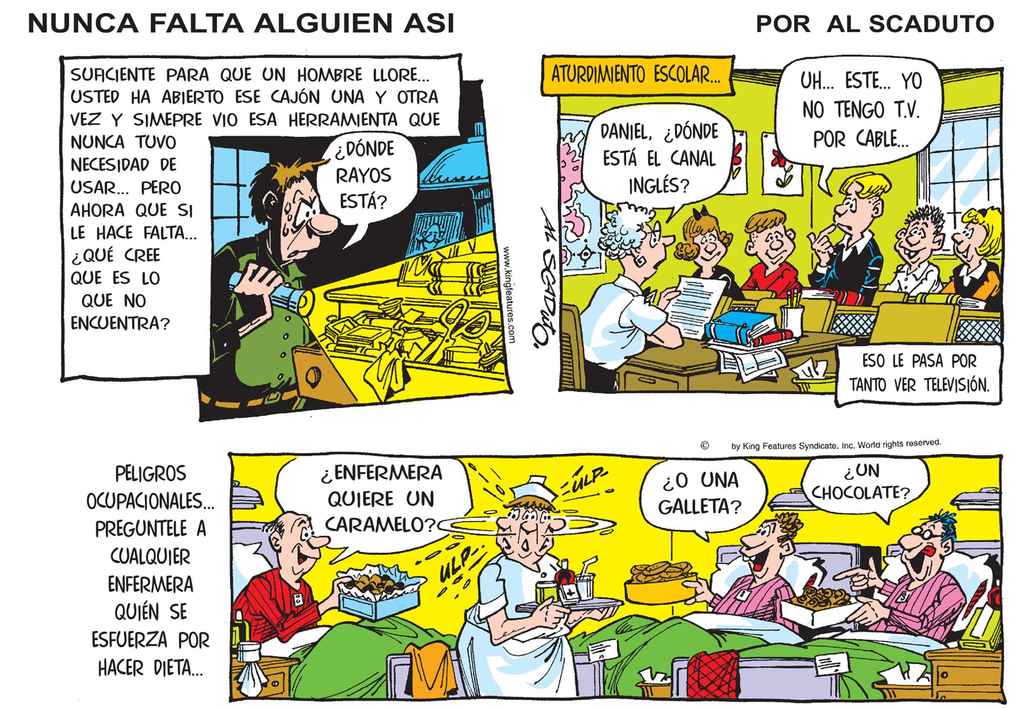 Comic book OCR: NUNCA FALTA ALGUIEN ASI SUFICIENTE PARA QUE UN HOMBRE LLORE... USTED HA ABIERTO ESE CAJÓN UNA Y OTRA VEZ Y SIMEPRE VIO ESA HERRAMIENTA QUE NUNCA TUVO NECESIDAD DE USAR... PERO AHORA QUE SI LE HACE FALTA... ¿QUÉ CREE QUE ES LO QUE NO ENCUENTRA? PELIGROS OCUPACIONALES... PREGUNTELE A CUALQUIER ENFERMERA QUIÉN SE ESFUERZA POR HACER DIETA... FTN le ¿DÓNDE RAYOS ESTÁ? ¿ENFERMERA QUIERE UN CARAMELO?C ULP- www.kingfeatures.com Ma ATURDIMIENTO ESCOLAR.... SCADUTO DANIEL¿DÓNDE ESTÁ EL CANAL INGLÉS? = ULP- POR AL SCADUTO ¿O UNA GALLETA? UH... ESTE... YO NO TENGO T.V. POR CABLE... Sulz ESO LE PASA POR TANTO VER TELEVISIÓN. by King Features SyndicateInc. World rights reserved ¿UN CHOCOLATE? 12 NUNCA FALTA ALGUIEN ASI SUFICIENTE PARA QUE UN HOMBRE LLORE ... USTED HA ABIERTO ESE CAJÓN UNA Y OTRA VEZ Y SIMEPRE VIO ESA HERRAMIENTA QUE NUNCA TUVO NECESIDAD DE USAR ... PERO AHORA QUE SI LE HACE FALTA ... ¿ QUÉ CREE QUE ES LO QUE NO ENCUENTRA ? PELIGROS OCUPACIONALES ... PREGUNTELE A CUALQUIER ENFERMERA QUIÉN SE ESFUERZA POR HACER DIETA ... FTN le ¿ DÓNDE RAYOS ESTÁ ? ¿ ENFERMERA QUIERE UN CARAMELO ? C ULP www.kingfeatures.com Ma ATURDIMIENTO ESCOLAR .... SCADUTO DANIEL¿ DÓNDE ESTÁ EL CANAL INGLÉS ? = ULP POR AL SCADUTO ¿ O UNA GALLETA ? UH ... ESTE ... YO NO TENGO T.V. POR CABLE ... Sulz ESO LE PASA POR TANTO VER TELEVISIÓN . by King Features SyndicateInc. World rights reserved ¿ UN CHOCOLATE ? 12