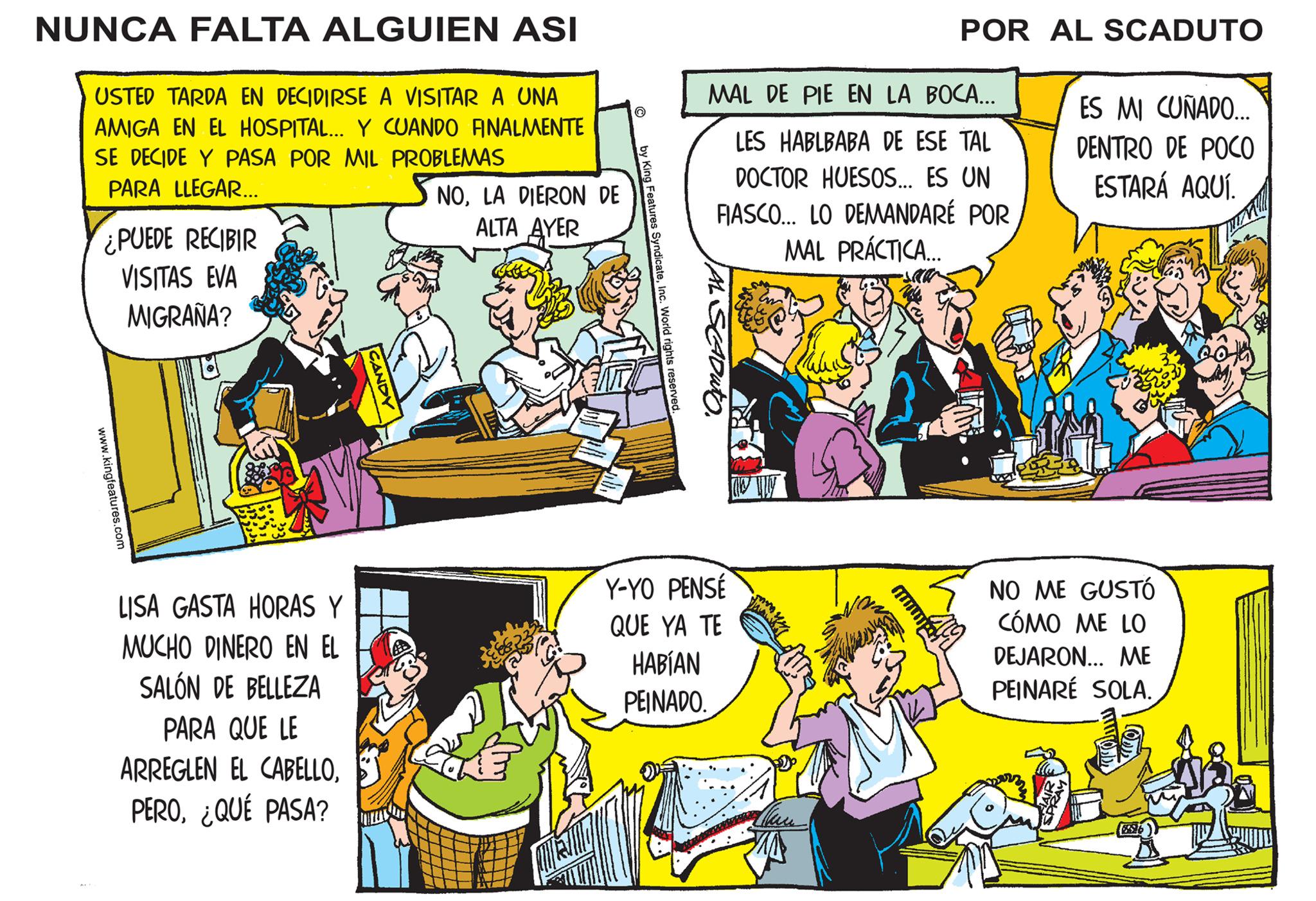 Parallel OCR: NUNCA FALTA ALGUIEN ASI USTED TARDA EN DECIDIRSE A VISITAR A UNA AMIGA EN EL HOSPITAL... Y CUANDO FINALMENTE SE DECIDE Y PASA POR MIL PROBLEMAS PARA LLEGAR... ¿PUEDE RECIBIR VISITAS EVA MIGRAÑA? www.kingfeatures.com LISA GASTA HORAS Y MUCHO DINERO EN EL SALÓN DE BELLEZA PARA QUE LE ARREGLEN EL CABELLO¿QUÉ PASA? CANDY NOLA DIERON DE ALTA AYER by King Features SyndicateInc. World rights reserved. MAL DE PIE EN LA BOCA... LES HABLBABA DE ESE TAL DOCTOR HUESOS... ES UN FIASCO... LO DEMANDARÉ POR MAL PRÁCTICA.... saan AL SCADUTO. POR AL SCADUTO Y-YO PENSÉ QUE YA TE HABÍAN PEINADO. ES MI CUÑADO... DENTRO DE POCO ESTARÁ AQUÍ. NO ME GUSTÓ CÓMO ME LO DEJARON... ME PEINARE SOLA. NUNCA FALTA ALGUIEN ASI USTED TARDA EN DECIDIRSE A VISITAR A UNA AMIGA EN EL HOSPITAL ... Y CUANDO FINALMENTE SE DECIDE Y PASA POR MIL PROBLEMAS PARA LLEGAR ... ¿ PUEDE RECIBIR VISITAS EVA MIGRAÑA ? www.kingfeatures.com LISA GASTA HORAS Y MUCHO DINERO EN EL SALÓN DE BELLEZA PARA QUE LE ARREGLEN EL CABELLO¿ QUÉ PASA ? CANDY NOLA DIERON DE ALTA AYER by King Features SyndicateInc. World rights reserved . MAL DE PIE EN LA BOCA ... LES HABLBABA DE ESE TAL DOCTOR HUESOS ... ES UN FIASCO ... LO DEMANDARÉ POR MAL PRÁCTICA .... saan AL SCADUTO . POR AL SCADUTO Y - YO PENSÉ QUE YA TE HABÍAN PEINADO . ES MI CUÑADO ... DENTRO DE POCO ESTARÁ AQUÍ . NO ME GUSTÓ CÓMO ME LO DEJARON ... ME PEINARE SOLA .