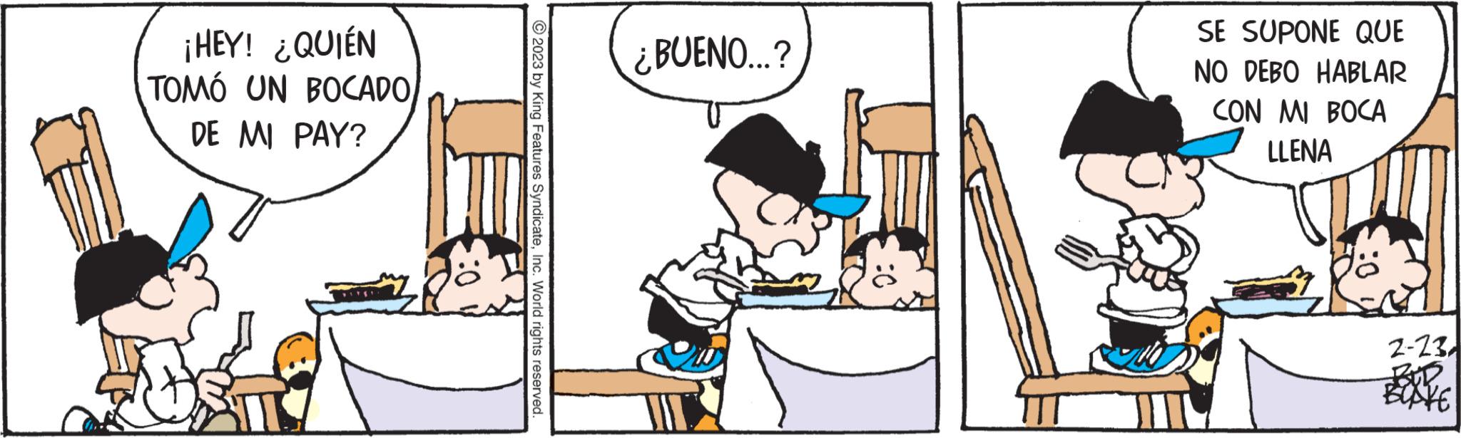 Fictional character OCR: ¡HEY! ¿QUIÉN TOMÓ UN BOCADO DE MI PAY? © 2023 by King Features SyndicateInc. World rights reserved. ¿BUENO...? SE SUPONE QUE NO DEBO HABLAR CON MI BOCA LLENA 0: 2-23 BOUR BUSKE ¡ HEY ! ¿ QUIÉN TOMÓ UN BOCADO DE MI PAY ? © 2023 by King Features SyndicateInc. World rights reserved . ¿ BUENO ... ? SE SUPONE QUE NO DEBO HABLAR CON MI BOCA LLENA 0 : 2-23 BOUR BUSKE