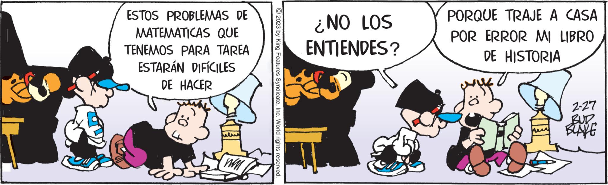 Conversation OCR: ESTOS PROBLEMAS DE MATEMATICAS QUE TENEMOS PARA TAREA ESTARÁN DIFÍCILES DE HACER © 2023 by King Features SyndicateInc. World rights reserved. ¿NO LOS ENTIENDES? PORQUE TRAJE A CASA POR ERROR MI LIBRO DE HISTORIA 2-27 BUR BLAKE ESTOS PROBLEMAS DE MATEMATICAS QUE TENEMOS PARA TAREA ESTARÁN DIFÍCILES DE HACER © 2023 by King Features SyndicateInc. World rights reserved . ¿ NO LOS ENTIENDES ? PORQUE TRAJE A CASA POR ERROR MI LIBRO DE HISTORIA 2-27 BUR BLAKE