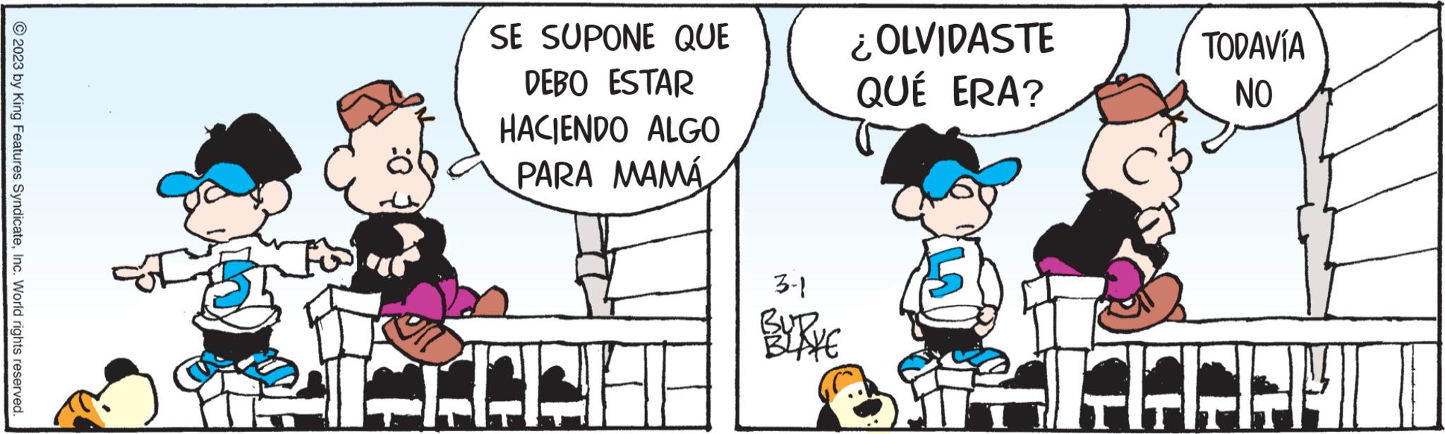 Humour OCR: © 2023 by King Features SyndicateInc. World rights reserved. SE SUPONE QUE DEBO ESTAR HACIENDO ALGO PARA MAMÁ H 3-1 BUD. ¿OLVIDASTE QUÉ ERA? TODAVÍA NO MICHE © 2023 by King Features SyndicateInc. World rights reserved . SE SUPONE QUE DEBO ESTAR HACIENDO ALGO PARA MAMÁ H 3-1 BUD . ¿ OLVIDASTE QUÉ ERA ? TODAVÍA NO MICHE