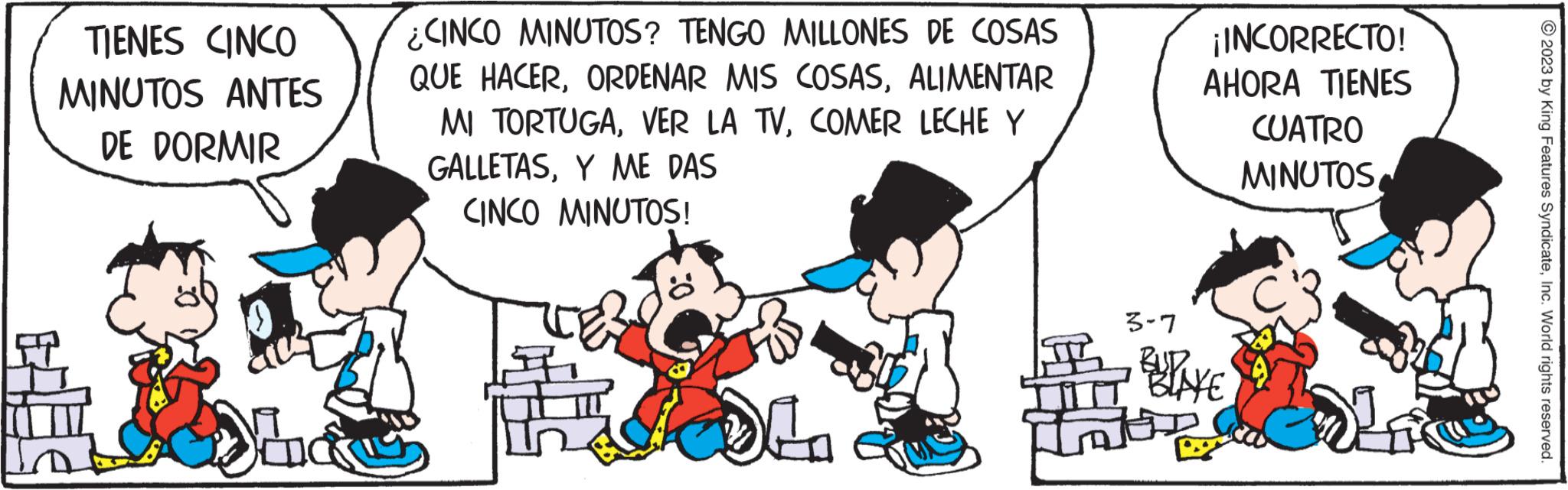 Art OCR: TIENES CINCO MINUTOS ANTES DE DORMIR Ya CINCO MINUTOS? TENGO MILLONES DE COSAS QUE HACERALIMENTAR MI TORTUGACOMER LECHE Y GALLETASY ME DAS CINCO MINUTOS! DL1 3-7 ¡INCORRECTO! AHORA TIENES CUATRO MINUTOSBUDAKE 12 ?2023 by King Features SyndicateInc. World rights reserved. TIENES CINCO MINUTOS ANTES DE DORMIR Ya CINCO MINUTOS ? TENGO MILLONES DE COSAS QUE HACERORDENAR MIS COSASALIMENTAR MI TORTUGAVER LA TVCOMER LECHE Y GALLETASY ME DAS CINCO MINUTOS ! DL1 3-7 ¡ INCORRECTO ! AHORA TIENES CUATRO MINUTOSBUDAKE 12 ?2023 by King Features SyndicateInc. World rights reserved .