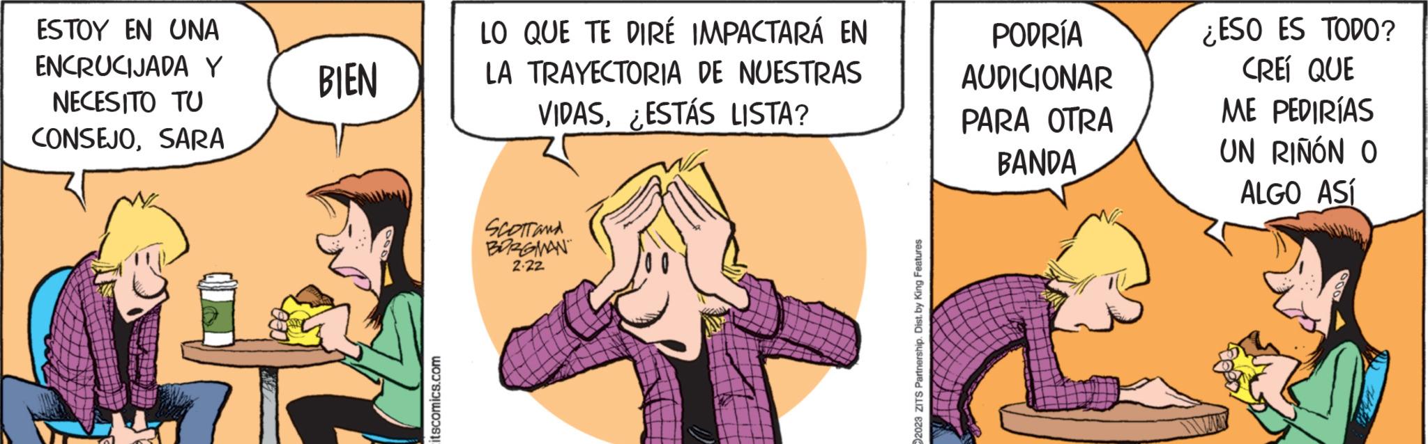 Comic book OCR: ESTOY EN UNA ENCRUCIJADA Y NECESITO TU CONSEJOSARA BIEN itscomics.com LO QUE TE DIRÉ IMPACTARÁ EN LA TRAYECTORIA DE NUESTRAS VIDAS¿ESTÁS LISTA? SCOTTAMA BORGMAN 2.22 2023 ZITS Partnership. Dist. by King Features PODRÍA AUDICIONAR PARA OTRA BANDA ¿ESO ES TODO? CREÍ QUE ME PEDIRÍAS UN RIÑÓN O ALGO ASÍ ESTOY EN UNA ENCRUCIJADA Y NECESITO TU CONSEJOSARA BIEN itscomics.com LO QUE TE DIRÉ IMPACTARÁ EN LA TRAYECTORIA DE NUESTRAS VIDAS¿ ESTÁS LISTA ? SCOTTAMA BORGMAN 2.22 2023 ZITS Partnership . Dist . by King Features PODRÍA AUDICIONAR PARA OTRA BANDA ¿ ESO ES TODO ? CREÍ QUE ME PEDIRÍAS UN RIÑÓN O ALGO ASÍ