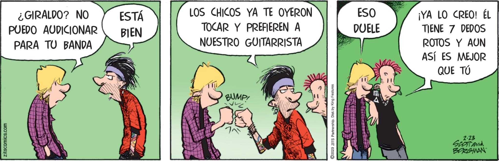 Fictional character OCR: ¿GIRALDO? NO PUEDO AUDICIONAR PARA TU BANDA ESTÁ BIEN LOS CHICOS YA TE OYERON TOCAR Y PREFIEREN A NUESTRO GUITARRISTA BUMP! ESO DUELE ¡YA LO CREO! ÉL TIENE 7 DEDOS ROTOS Y AUN ASÍ ES MEJOR QUE TÚ 2.23 SCOTT and BORGMAN ¿ GIRALDO ? NO PUEDO AUDICIONAR PARA TU BANDA ESTÁ BIEN LOS CHICOS YA TE OYERON TOCAR Y PREFIEREN A NUESTRO GUITARRISTA BUMP ! ESO DUELE ¡ YA LO CREO ! ÉL TIENE 7 DEDOS ROTOS Y AUN ASÍ ES MEJOR QUE TÚ 2.23 SCOTT and BORGMAN