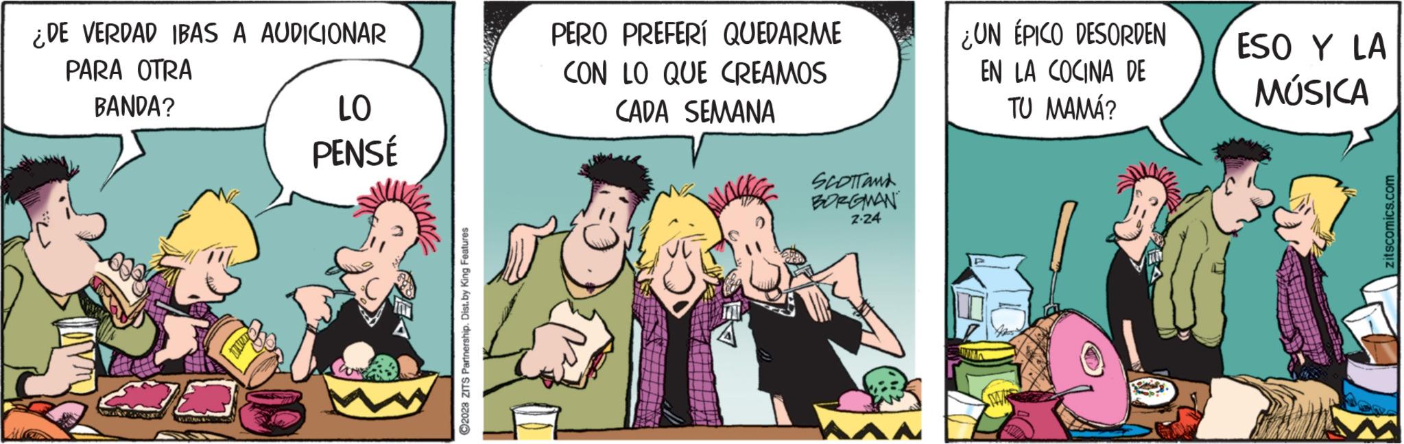 Comics OCR: ¿DE VERDAD IBAS A AUDICIONAR PARA OTRA BANDA? bakese Came LO PENSÉ ?2028 ZITS Partnership. Dist. by King Features PERO PREFERÍ QUEDARME CON LO QUE CREAMOS CADA SEMANA SCOTTand BORGMAN 2.24 ¿UN ÉPICO DESORDEN EN LA COCINA DE TU MAMÁ? ESO Y LA MÚSICA zitscomics.com ¿ DE VERDAD IBAS A AUDICIONAR PARA OTRA BANDA ? bakese Came LO PENSÉ ?2028 ZITS Partnership . Dist . by King Features PERO PREFERÍ QUEDARME CON LO QUE CREAMOS CADA SEMANA SCOTTand BORGMAN 2.24 ¿ UN ÉPICO DESORDEN EN LA COCINA DE TU MAMÁ ? ESO Y LA MÚSICA zitscomics.com
