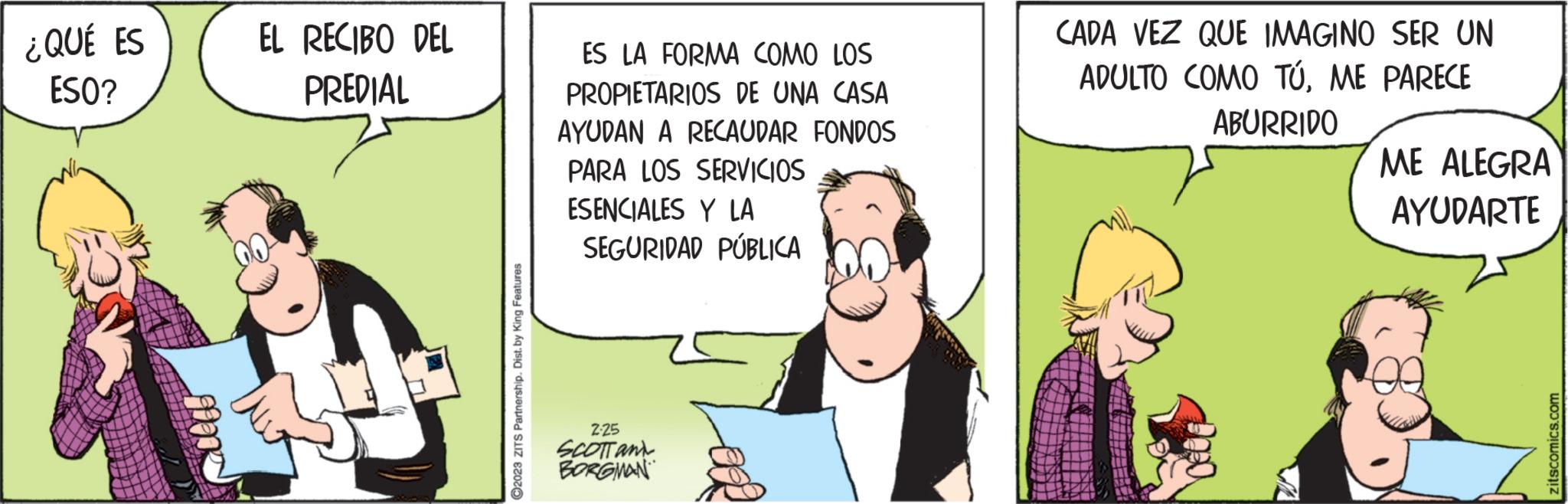 Event OCR: ¿QUÉ ES ESO? EL RECIBO DEL PREDIAL S ?2023 ZITS Partnership. Dist. by King Features ES LA FORMA COMO LOS PROPIETARIOS DE UNA CASA AYUDAN A RECAUDAR FONDOS PARA LOS SERVICIOS ESENCIALES Y LA SEGURIDAD PÚBLICA 2.25 SCOTT and BORGMAN OOR CADA VEZ QUE IMAGINO SER UN ADULTO COMO TÚME PARECE ABURRIDO ME ALEGRA AYUDARTE zitscomics.com ¿ QUÉ ES ESO ? EL RECIBO DEL PREDIAL S ?2023 ZITS Partnership . Dist . by King Features ES LA FORMA COMO LOS PROPIETARIOS DE UNA CASA AYUDAN A RECAUDAR FONDOS PARA LOS SERVICIOS ESENCIALES Y LA SEGURIDAD PÚBLICA 2.25 SCOTT and BORGMAN OOR CADA VEZ QUE IMAGINO SER UN ADULTO COMO TÚME PARECE ABURRIDO ME ALEGRA AYUDARTE zitscomics.com