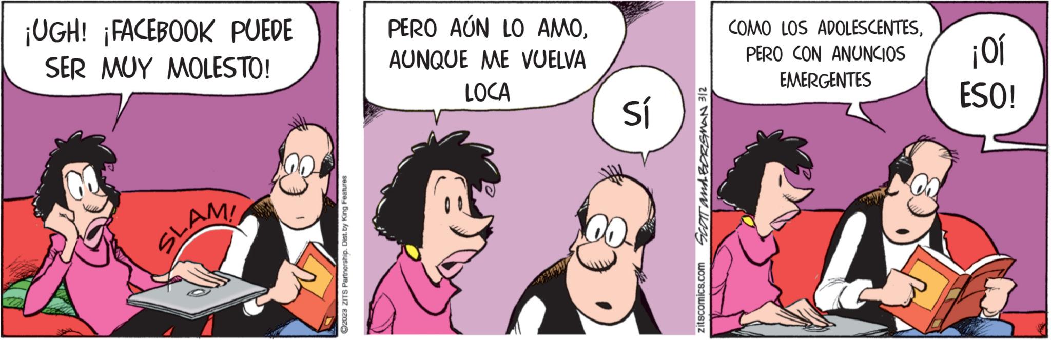 Pink OCR: ¡UGH! ¡FACEBOOK PUEDE SER MUY MOLESTO! SLAM! ?2023 ZITS Partnership. Dist. by King Features PERO AÚN LO AMOAUNQUE ME VUELVA LOCA Sí ZIE NEW S zitscomics.com COMO LOS ADOLESCENTESPERO CON ANUNCIOS EMERGENTES ¡01 ESO! ¡ UGH ! ¡ FACEBOOK PUEDE SER MUY MOLESTO ! SLAM ! ?2023 ZITS Partnership . Dist . by King Features PERO AÚN LO AMOAUNQUE ME VUELVA LOCA Sí ZIE NEW S zitscomics.com COMO LOS ADOLESCENTESPERO CON ANUNCIOS EMERGENTES ¡ 01 ESO !