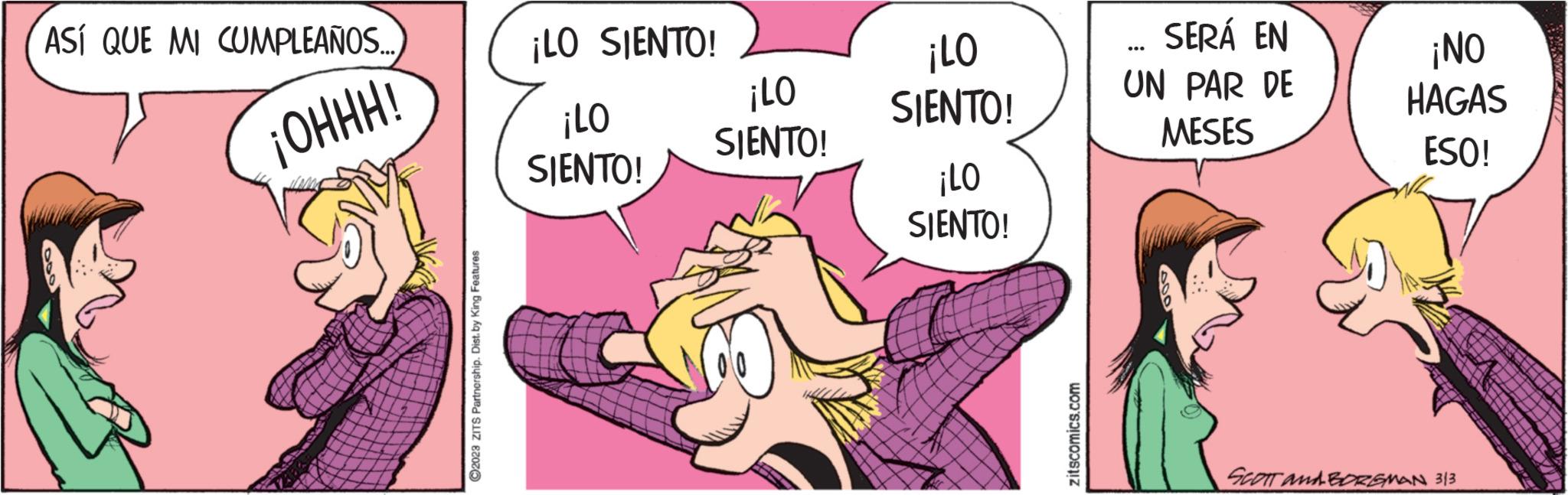 Pink OCR: ASÍ QUE MI CUMPLEAÑOS... ¡OHHH! ?2028 ZITS Partnership. Dist. by King Features ¡LO SIENTO! ¡LO SIENTO! ¡LO SIENTO! ¡LO SIENTO! ¡LO SIENTO! zitscomics.com SERÁ EN UN PAR DE MESES ... ¡NO HAGAS ESO! SCOTT and BORGMAN 313 ASÍ QUE MI CUMPLEAÑOS ... ¡ OHHH ! ?2028 ZITS Partnership . Dist . by King Features ¡ LO SIENTO ! ¡ LO SIENTO ! ¡ LO SIENTO ! ¡ LO SIENTO ! ¡ LO SIENTO ! zitscomics.com SERÁ EN UN PAR DE MESES ... ¡ NO HAGAS ESO ! SCOTT and BORGMAN 313