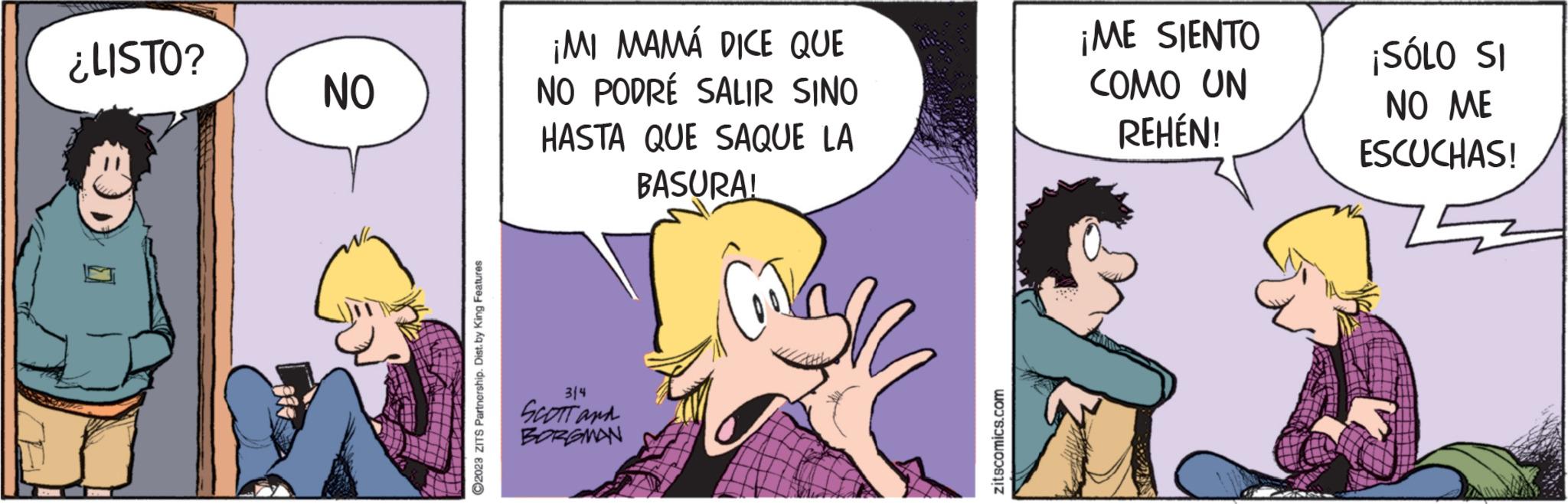 Internet meme OCR: ¿LISTO? NO ?2023 ZITS Partnership. Dist. by King Features ¡MI MAMÁ DICE QUE NO PODRÉ SALIR SINO HASTA QUE SAQUE LA BASURA! 314 SCOTT and BORGMAN zitscomics.com ¡ME SIENTO COMO UN REHÉN! ¡SÓLO SI NO ME ESCUCHAS! ¿ LISTO ? NO ?2023 ZITS Partnership . Dist . by King Features ¡ MI MAMÁ DICE QUE NO PODRÉ SALIR SINO HASTA QUE SAQUE LA BASURA ! 314 SCOTT and BORGMAN zitscomics.com ¡ ME SIENTO COMO UN REHÉN ! ¡ SÓLO SI NO ME ESCUCHAS !