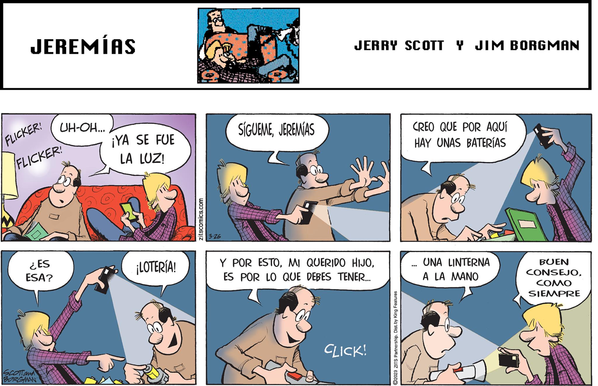 Font OCR: JEREMÍAS FLICKER! FLICKER ¿ES ESA? SCOTT and BORGMAN UH-OH... ¡YA SE FUE LA LUZ! ¡LOTERÍA! zitscomics.com 3-26 SÍGUEMEJEREMIAS JERRY SCOTT Y JIM BORGMAN Y POR ESTOES POR LO QUE DEBES TENER... CLICK! ?2023 ZITS Partnership. Dist. by King Features CREO QUE POR AQUÍ HAY UNAS BATERÍAS UNA LINTERNA A LA MANO BUEN CONSEJOCOMO SIEMPRE JEREMÍAS FLICKER ! FLICKER ¿ ES ESA ? SCOTT and BORGMAN UH - OH ... ¡ YA SE FUE LA LUZ ! ¡ LOTERÍA ! zitscomics.com 3-26 SÍGUEMEJEREMIAS JERRY SCOTT Y JIM BORGMAN Y POR ESTOMI QUERIDO HIJOES POR LO QUE DEBES TENER ... CLICK ! ?2023 ZITS Partnership . Dist . by King Features CREO QUE POR AQUÍ HAY UNAS BATERÍAS UNA LINTERNA A LA MANO BUEN CONSEJOCOMO SIEMPRE