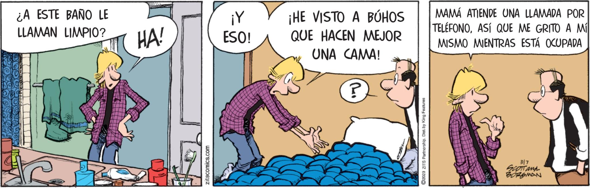 Adaptation OCR: ¿A ESTE BAÑO LE LLAMAN LIMPIO? MAIBAN HA! zitscomics.com ¡Y ESO! ¡HE VISTO A BÚHOS QUE HACEN MEJOR UNA CAMA! ? ?2023 ZITS Partnership. Dist. by King Features MAMÁ ATIENDE UNA LLAMADA POR TELÉFONOASÍ QUE ME GRITO A MÍ MISMO MIENTRAS ESTÁ OCUPADA 317 SCOTT AND BORGMAN ¿ A ESTE BAÑO LE LLAMAN LIMPIO ? MAIBAN HA ! zitscomics.com ¡ Y ESO ! ¡ HE VISTO A BÚHOS QUE HACEN MEJOR UNA CAMA ! ? ?2023 ZITS Partnership . Dist . by King Features MAMÁ ATIENDE UNA LLAMADA POR TELÉFONOASÍ QUE ME GRITO A MÍ MISMO MIENTRAS ESTÁ OCUPADA 317 SCOTT AND BORGMAN
