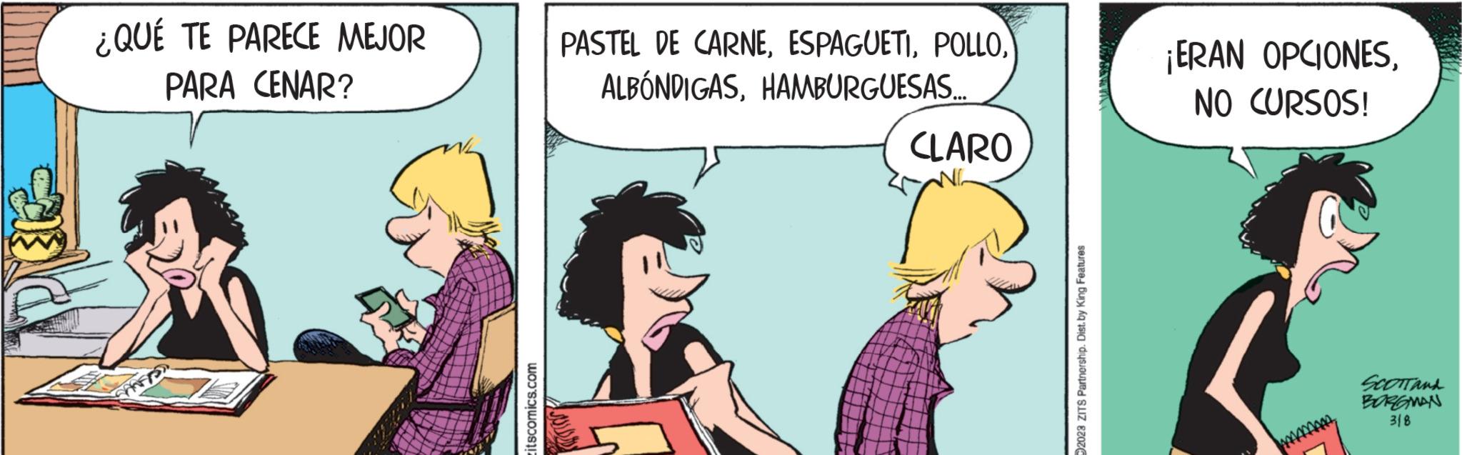 Happy OCR: ¿QUÉ TE PARECE MEJOR PARA CENAR? SHAFFS itscomics.com PASTEL DE CARNEHAMBURGUESAS... CLARO NG 02023 ZITS Partnership. Dist. by King Features ¡ERAN OPCIONESNO CURSOS! SCOTTand BORGMAN 318 ¿ QUÉ TE PARECE MEJOR PARA CENAR ? SHAFFS itscomics.com PASTEL DE CARNEHAMBURGUESAS ... CLARO NG 02023 ZITS Partnership . Dist . by King Features ¡ ERAN OPCIONESNO CURSOS ! SCOTTand BORGMAN 318