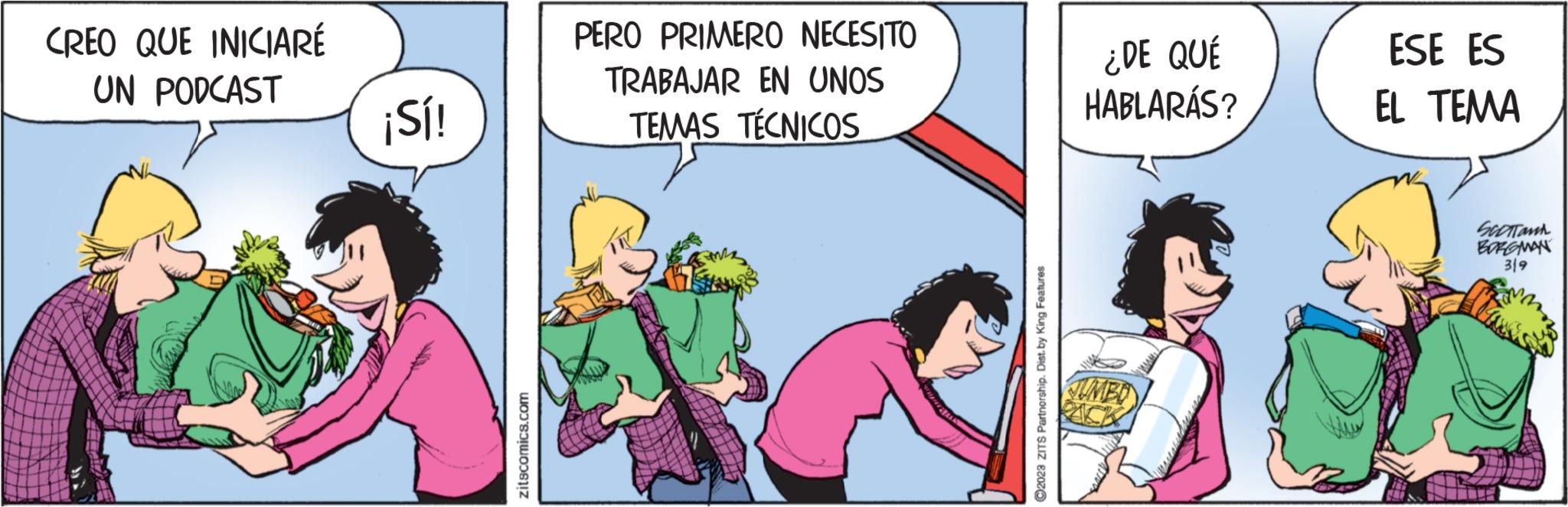 Conversation OCR: CREO QUE INICIARÉ UN PODCAST ¡Sí! zitscomics.com PERO PRIMERO NECESITO TRABAJAR EN UNOS TEMAS TÉCNICOS ?2023 ZITS Partnership. Dist. by King Features ¿DE QUÉ HABLARÁS? JUMBO ESE ES EL TEMA SCOTTON BORGMAN 319 CREO QUE INICIARÉ UN PODCAST ¡ Sí ! zitscomics.com PERO PRIMERO NECESITO TRABAJAR EN UNOS TEMAS TÉCNICOS ?2023 ZITS Partnership . Dist . by King Features ¿ DE QUÉ HABLARÁS ? JUMBO ESE ES EL TEMA SCOTTON BORGMAN 319