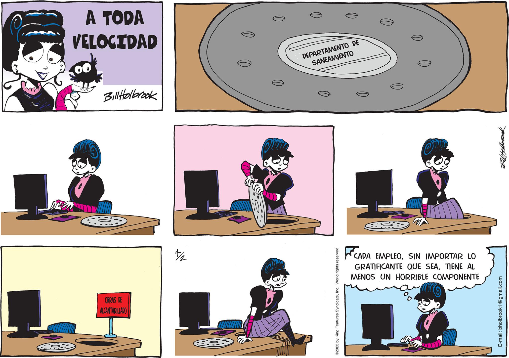 Line OCR: A TODA VELOCIDAD Bill Holbrook G53 OBRAS DE ALCANTARILLADO 7/2 DEPARTAMENTO DE SANEAMIENTO ©2023 by King Features SyndicateInc. World rights reserved FCA CADA EMPLEOSIN IMPORTAR LO GRATIFICANTE QUE SEATIENE AL MENOS UN HORRIBLE COMPONENTE FullHabbrock E-mail: bholbrook1@gmail.com A TODA VELOCIDAD Bill Holbrook G53 OBRAS DE ALCANTARILLADO 7/2 DEPARTAMENTO DE SANEAMIENTO © 2023 by King Features SyndicateInc. World rights reserved FCA CADA EMPLEOSIN IMPORTAR LO GRATIFICANTE QUE SEATIENE AL MENOS UN HORRIBLE COMPONENTE FullHabbrock E - mail : bholbrook1@gmail.com