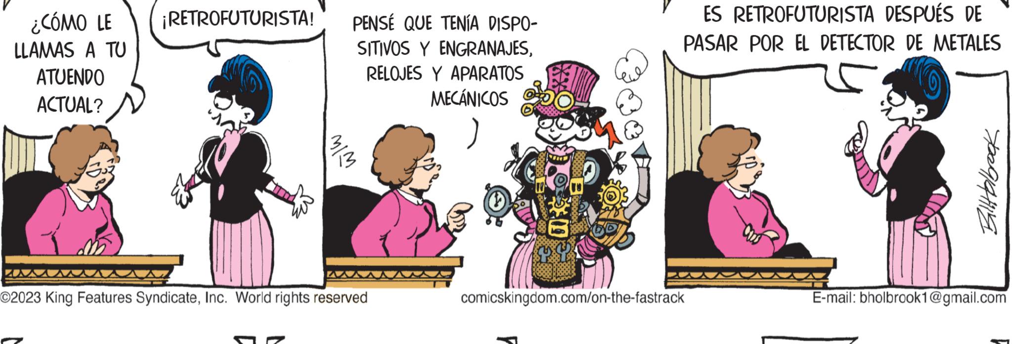 Happy OCR: ¿CÓMO LE LLAMAS A TU ATUENDO ACTUAL? ¡RETROFUTURISTA! MIM PENSE QUE TENÍA DISPO- SITIVOS Y ENGRANAJESRELOJES Y APARATOS MECÁNICOS ?2023 King Features SyndicateInc. World rights reserved ES RETROFUTURISTA DESPUÉS DE PASAR POR EL DETECTOR DE METALES comicskingdom.com/on-the-fastrack BillHolbrook E-mail: bholbrook1@gmail.com ¿ CÓMO LE LLAMAS A TU ATUENDO ACTUAL ? ¡ RETROFUTURISTA ! MIM PENSE QUE TENÍA DISPO SITIVOS Y ENGRANAJESRELOJES Y APARATOS MECÁNICOS ?2023 King Features SyndicateInc. World rights reserved ES RETROFUTURISTA DESPUÉS DE PASAR POR EL DETECTOR DE METALES comicskingdom.com/on-the-fastrack BillHolbrook E - mail : bholbrook1@gmail.com