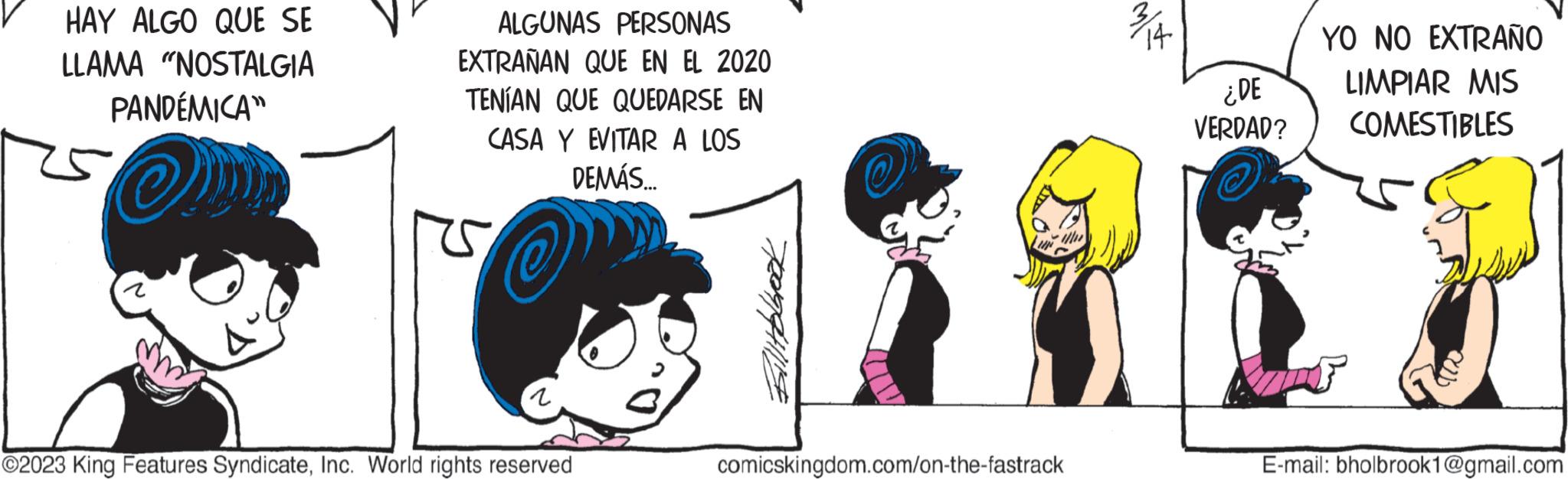 Font OCR: HAY ALGO QUE SE LLAMA "NOSTALGIA PANDÉMICA" my ALGUNAS PERSONAS EXTRAÑAN QUE EN EL 2020 TENÍAN QUE QUEDARSE EN CASA Y EVITAR A LOS DEMÁS.... som ?2023 King Features SyndicateInc. World rights reserved port LIN comicskingdom.com/on-the-fastrack ¿DE VERDAD? YO NO EXTRAÑO LIMPIAR MIS COMESTIBLES AF Whe E-mail: bholbrook1@gmail.com HAY ALGO QUE SE LLAMA " NOSTALGIA PANDÉMICA " my ALGUNAS PERSONAS EXTRAÑAN QUE EN EL 2020 TENÍAN QUE QUEDARSE EN CASA Y EVITAR A LOS DEMÁS .... som ?2023 King Features SyndicateInc. World rights reserved port LIN comicskingdom.com/on-the-fastrack ¿ DE VERDAD ? YO NO EXTRAÑO LIMPIAR MIS COMESTIBLES AF Whe E - mail : bholbrook1@gmail.com