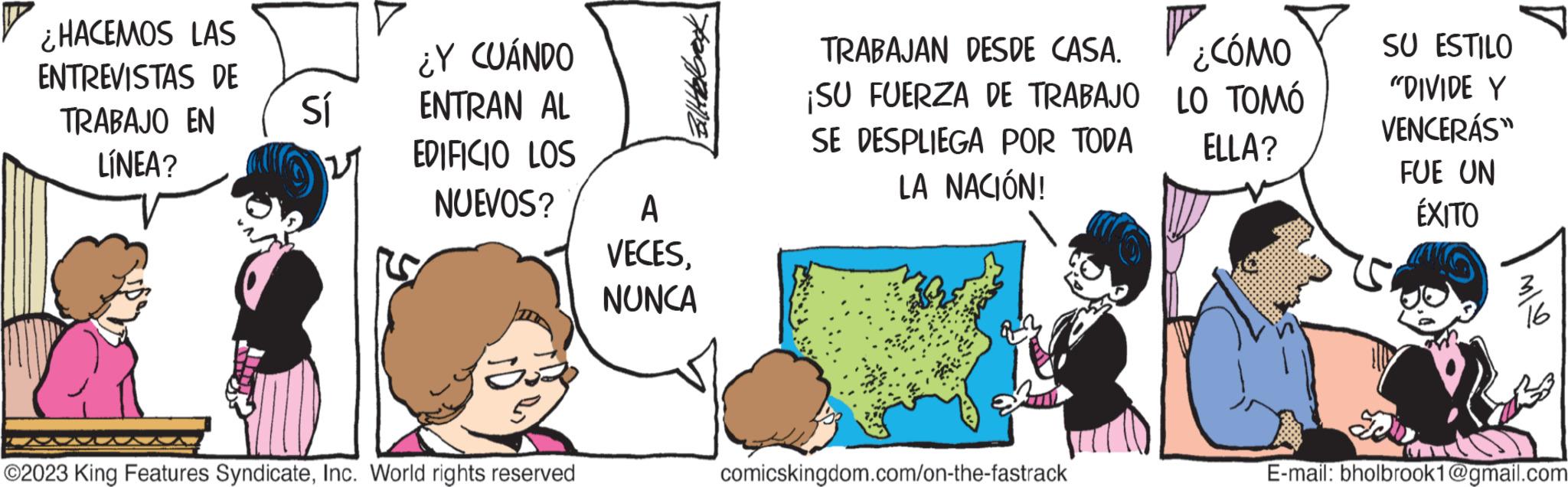 Mammal OCR: ¿HACEMOS LAS ENTREVISTAS DE TRABAJO EN LÍNEA? Sí ¿Y CUÁNDO ENTRAN AL EDIFICIO LOS NUEVOS? ?2023 King Features SyndicateInc. World rights reserved A VECESNUNCA V. TRABAJAN DESDE CASA. ¿CÓMO ¡SU FUERZA DE TRABAJO LO TOMÓ ELLA? SE DESPLIEGA POR TODA LA NACIÓN! comicskingdom.com/on-the-fastrack SU ESTILO "DIVIDE Y VENCERÁS" J FUE UN ÉXITO 16 E-mail: bholbrook1@gmail.com ¿ HACEMOS LAS ENTREVISTAS DE TRABAJO EN LÍNEA ? Sí ¿ Y CUÁNDO ENTRAN AL EDIFICIO LOS NUEVOS ? ?2023 King Features SyndicateInc. World rights reserved A VECESNUNCA V. TRABAJAN DESDE CASA . ¿ CÓMO ¡ SU FUERZA DE TRABAJO LO TOMÓ ELLA ? SE DESPLIEGA POR TODA LA NACIÓN ! comicskingdom.com/on-the-fastrack SU ESTILO " DIVIDE Y VENCERÁS " J FUE UN ÉXITO 16 E - mail : bholbrook1@gmail.com