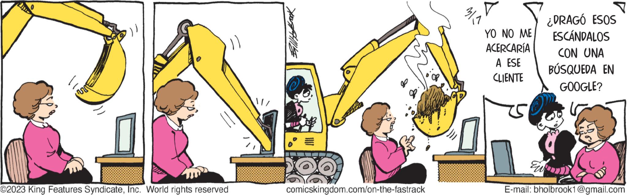 Happy OCR: 201 0 O2023 King Features SyndicateInc. World rights reserved comicskingdom.com/on-the-fastrack 311 YO NO ME ACERCARÍA A ESE CLIENTE E ¿DRAGÓ ESOS ESCÁNDALOS CON UNA BÚSQUEDA EN GOOGLE? é E-mail: bholbrook1@gmail.com 201 0 O2023 King Features SyndicateInc. World rights reserved comicskingdom.com/on-the-fastrack 311 YO NO ME ACERCARÍA A ESE CLIENTE E ¿ DRAGÓ ESOS ESCÁNDALOS CON UNA BÚSQUEDA EN GOOGLE ? é E - mail : bholbrook1@gmail.com