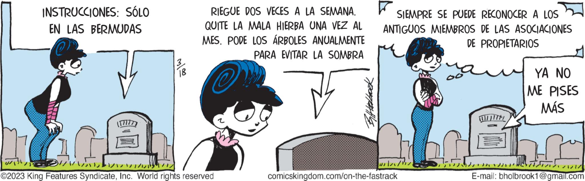Fictional character OCR: INSTRUCCIONES: SÓLO EN LAS BERMUDAS 10 ? ??? 18 RIEGUE DOS VECES A LA SEMANA. QUITE LA MALA HIERBA UNA VEZ AL MES. PODE LOS ÁRBOLES ANUALMENTE PARA EVITAR LA SOMBRA ?2023 King Features SyndicateInc. World rights reserved yearpt SIEMPRE SE PUEDE RECONOCER A LOS ANTIGUOS MIEMBROS DE LAS ASOCIACIONES DE PROPIETARIOS wil comicskingdom.com/on-the-fastrack Tab 22/12/ YA NO ME PISES MÁS ???? ?? ??? E-mail: bholbrook1@gmail.com INSTRUCCIONES : SÓLO EN LAS BERMUDAS 10 ? ??? 18 RIEGUE DOS VECES A LA SEMANA . QUITE LA MALA HIERBA UNA VEZ AL MES . PODE LOS ÁRBOLES ANUALMENTE PARA EVITAR LA SOMBRA ?2023 King Features SyndicateInc. World rights reserved yearpt SIEMPRE SE PUEDE RECONOCER A LOS ANTIGUOS MIEMBROS DE LAS ASOCIACIONES DE PROPIETARIOS wil comicskingdom.com/on-the-fastrack Tab 22 / 12 / YA NO ME PISES MÁS ???? ?? ??? E - mail : bholbrook1@gmail.com