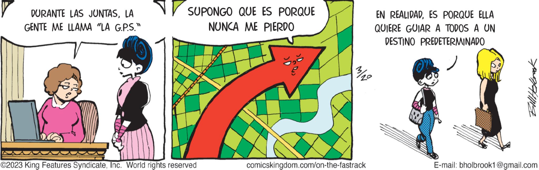 Pattern OCR: DURANTE LAS JUNTASLA GENTE ME LLAMA "LA G.P.S." SUPONGO QUE ES PORQUE NUNCA ME PIERDO ©2023 King Features SyndicateInc. World rights reserved EN REALIDADES PORQUE ELLA QUIERE GUIAR A TODOS A UN DESTINO PREDETERMINADO 3/10 comicskingdom.com/on-the-fastrack Bill Holbrook E-mail: bholbrook1@gmail.com DURANTE LAS JUNTASLA GENTE ME LLAMA " LA G.P.S. " SUPONGO QUE ES PORQUE NUNCA ME PIERDO © 2023 King Features SyndicateInc. World rights reserved EN REALIDADES PORQUE ELLA QUIERE GUIAR A TODOS A UN DESTINO PREDETERMINADO 3/10 comicskingdom.com/on-the-fastrack Bill Holbrook E - mail : bholbrook1@gmail.com