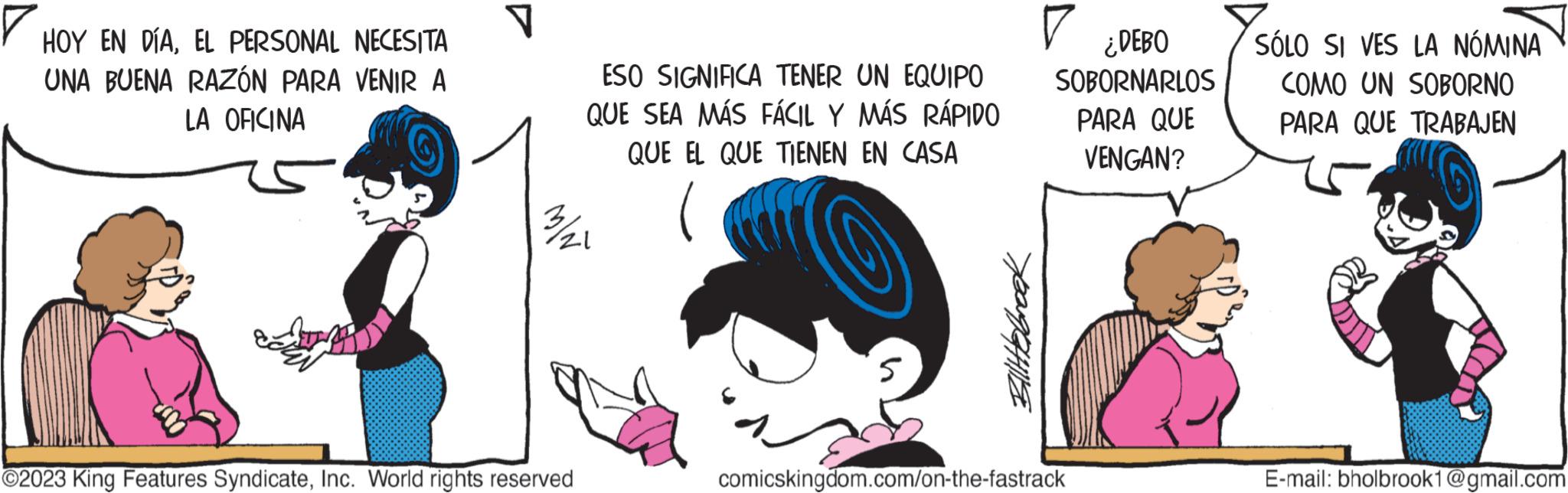 Line OCR: HOY EN DÍAEL PERSONAL NECESITA UNA BUENA RAZÓN PARA VENIR A LA OFICINA V ESO SIGNIFICA TENER UN EQUIPO QUE SEA MÁS FÁCIL Y MÁS RÁPIDO QUE EL QUE TIENEN EN CASA ( 3/21 ?2023 King Features SyndicateInc. World rights reserved Ellittebrook ¿DEBO SOBORNARLOS PARA QUE VENGAN? comicskingdom.com/on-the-fastrack SÓLO SI VES LA NÓMINA COMO UN SOBORNO PARA QUE TRABAJEN E-mail: bholbrook1@gmail.com HOY EN DÍAEL PERSONAL NECESITA UNA BUENA RAZÓN PARA VENIR A LA OFICINA V ESO SIGNIFICA TENER UN EQUIPO QUE SEA MÁS FÁCIL Y MÁS RÁPIDO QUE EL QUE TIENEN EN CASA ( 3/21 ?2023 King Features SyndicateInc. World rights reserved Ellittebrook ¿ DEBO SOBORNARLOS PARA QUE VENGAN ? comicskingdom.com/on-the-fastrack SÓLO SI VES LA NÓMINA COMO UN SOBORNO PARA QUE TRABAJEN E - mail : bholbrook1@gmail.com