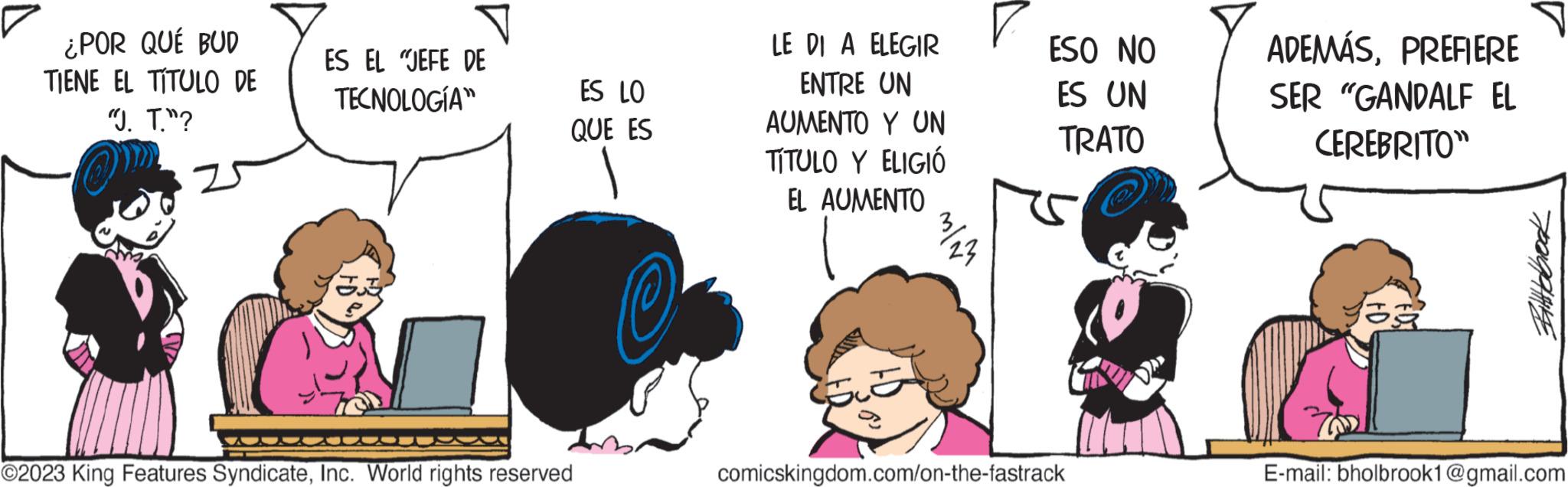 Line OCR: ¿POR QUÉ BUD TIENE EL TÍTULO DE "J. T."? ES EL JEFE DE TECNOLOGÍA ES LO QUE ES ©2023 King Features SyndicateInc. World rights reserved LE DI A ELEGIR ENTRE UN AUMENTO Y UN TÍTULO Y ELIGIÓ EL AUMENTO 323 ESO NO ES UN TRATO comicskingdom.com/on-the-fastrack ADEMÁSPREFIERE SER "GANDALF EL CEREBRITO" ?? Bittebook E-mail: bholbrook1@gmail.com ¿ POR QUÉ BUD TIENE EL TÍTULO DE " J. T. " ? ES EL JEFE DE TECNOLOGÍA ES LO QUE ES © 2023 King Features SyndicateInc. World rights reserved LE DI A ELEGIR ENTRE UN AUMENTO Y UN TÍTULO Y ELIGIÓ EL AUMENTO 323 ESO NO ES UN TRATO comicskingdom.com/on-the-fastrack ADEMÁSPREFIERE SER " GANDALF EL CEREBRITO " ?? Bittebook E - mail : bholbrook1@gmail.com