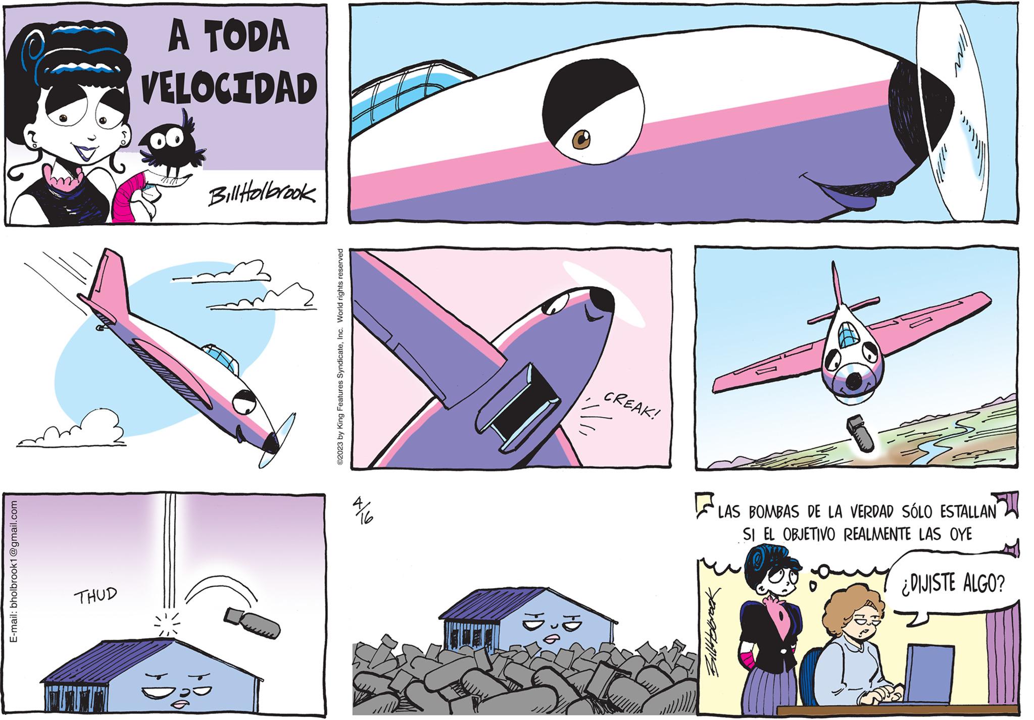 Illustration OCR: E-mail: bholbrook1@gmail.com DD THUD JUTI A TODA VELOCIDAD Bill Holbrook So ©2023 by King Features SyndicateInc. World rights reserved 4/16 lla ?? CREAK! Bill Holbrook Im LAS BOMBAS DE LA VERDAD SÓLO ESTALLAN SI EL OBJETIVO REALMENTE LAS OYE ¿DIJISTE ALGO? E - mail : bholbrook1@gmail.com DD THUD JUTI A TODA VELOCIDAD Bill Holbrook So © 2023 by King Features SyndicateInc. World rights reserved 4/16 lla ?? CREAK ! Bill Holbrook Im LAS BOMBAS DE LA VERDAD SÓLO ESTALLAN SI EL OBJETIVO REALMENTE LAS OYE ¿ DIJISTE ALGO ?