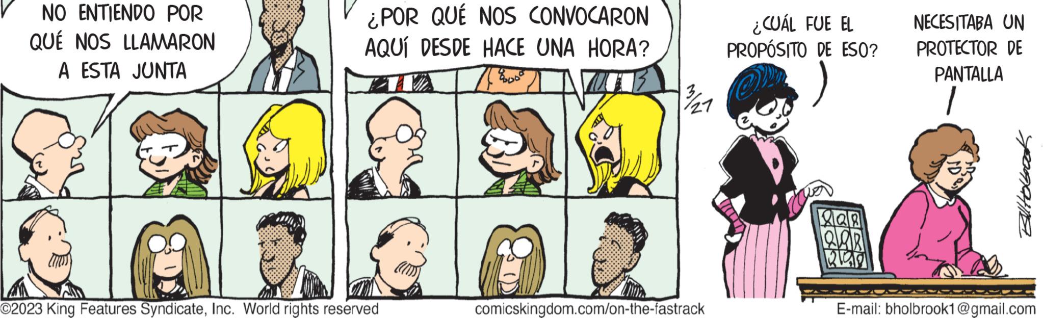 Vertebrate OCR: NO ENTIENDO POR QUÉ NOS LLAMARON A ESTA JUNTA ¿POR QUÉ NOS CONVOCARON AQUÍ DESDE HACE UNA HORA? O2023 King Features SyndicateInc. World rights reserved 13/1/21 comicskingdom.com/on-the-fastrack ¿CUÁL FUE EL PROPÓSITO DE ESO? 120 QAR 340 NECESITABA UN PROTECTOR DE PANTALLA 1 Billtobook E-mail: bholbrook1@gmail.com NO ENTIENDO POR QUÉ NOS LLAMARON A ESTA JUNTA ¿ POR QUÉ NOS CONVOCARON AQUÍ DESDE HACE UNA HORA ? O2023 King Features SyndicateInc. World rights reserved 13/1/21 comicskingdom.com/on-the-fastrack ¿ CUÁL FUE EL PROPÓSITO DE ESO ? 120 QAR 340 NECESITABA UN PROTECTOR DE PANTALLA 1 Billtobook E - mail : bholbrook1@gmail.com