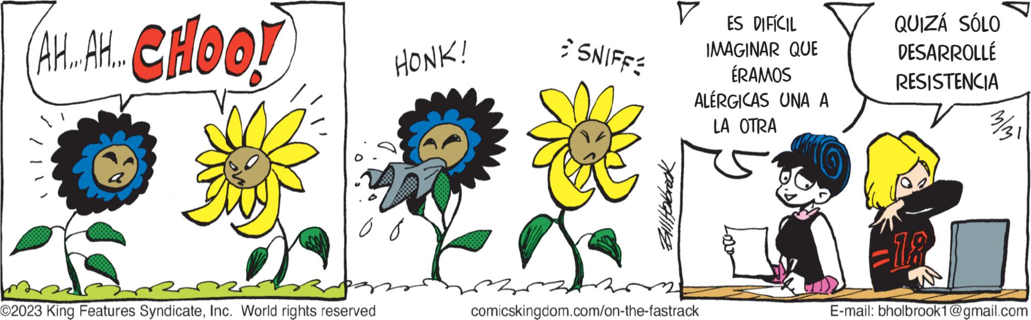 Font OCR: AH..AH..CHOO! O2023 King Features SyndicateInc. World rights reserved HONK! SNIFFE Bill Hobrock V ES DIFÍCIL IMAGINAR QUE ÉRAMOS ALÉRGICAS UNA A LA OTRA 34 comicskingdom.com/on-the-fastrack QUIZÁ SÓLO DESARROLLÉ RESISTENCIA 18 E-mail: bholbrook1@gmail.com AH..AH..CHOO ! O2023 King Features SyndicateInc. World rights reserved HONK ! SNIFFE Bill Hobrock V ES DIFÍCIL IMAGINAR QUE ÉRAMOS ALÉRGICAS UNA A LA OTRA 34 comicskingdom.com/on-the-fastrack QUIZÁ SÓLO DESARROLLÉ RESISTENCIA 18 E - mail : bholbrook1@gmail.com
