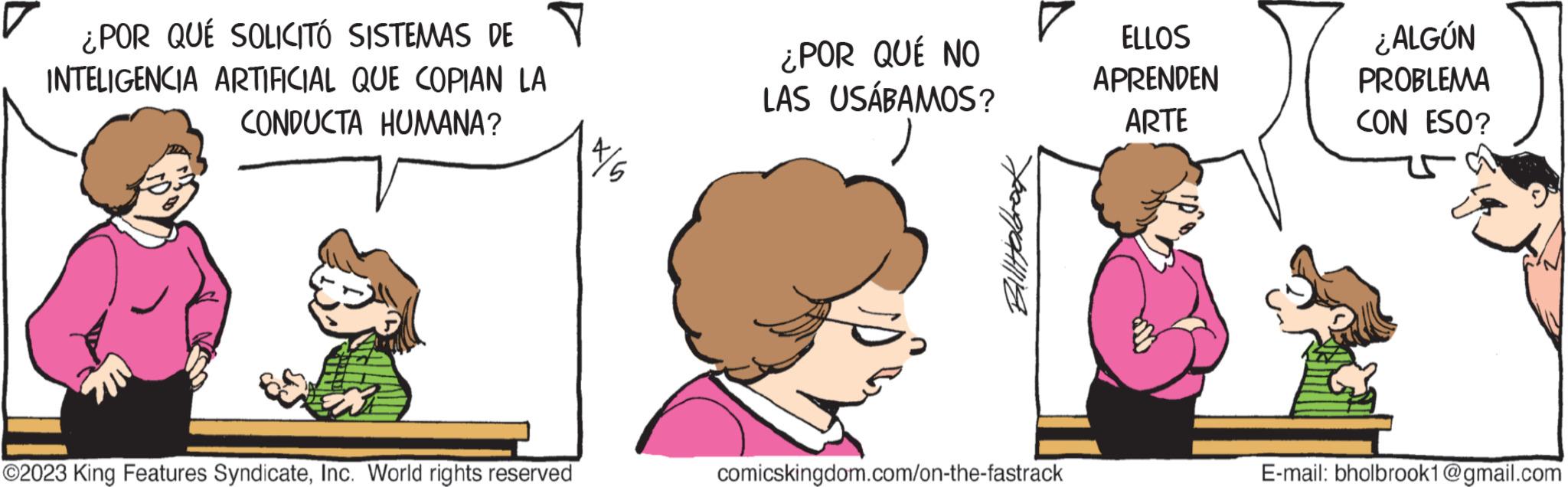 Happy OCR: ¿POR QUÉ SOLICITÓ SISTEMAS DE INTELIGENCIA ARTIFICIAL QUE COPIAN LA CONDUCTA HUMANA? ?2023 King Features SyndicateInc. World rights reserved ¿POR QUÉ NO LAS USÁBAMOS? comicskingdom.com/on-the-fastrack ELLOS APRENDEN ARTE ¿ALGÚN PROBLEMA CON ESO? E-mail: bholbrook1@gmail.com ¿ POR QUÉ SOLICITÓ SISTEMAS DE INTELIGENCIA ARTIFICIAL QUE COPIAN LA CONDUCTA HUMANA ? ?2023 King Features SyndicateInc. World rights reserved ¿ POR QUÉ NO LAS USÁBAMOS ? comicskingdom.com/on-the-fastrack ELLOS APRENDEN ARTE ¿ ALGÚN PROBLEMA CON ESO ? E - mail : bholbrook1@gmail.com