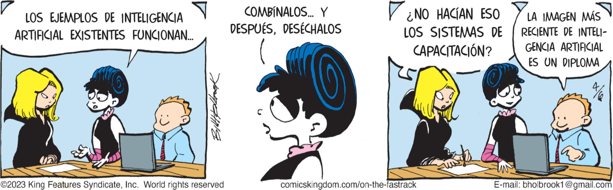Illustration OCR: LOS EJEMPLOS DE INTELIGENCIA ARTIFICIAL EXISTENTES FUNCIONAN... Wilt falbrook ©2023 King Features SyndicateInc. World rights reserved COMBINALOS... Y DESPUÉSDESÉCHALOS ? ¿NO HACÍAN ESO LOS SISTEMAS DE CAPACITACIÓN? comicskingdom.com/on-the-fastrack LA IMAGEN MÁS RECIENTE DE INTELI- GENCIA ARTIFICIAL ES UN DIPLOMA E-mail: bholbrook1@gmail.com LOS EJEMPLOS DE INTELIGENCIA ARTIFICIAL EXISTENTES FUNCIONAN ... Wilt falbrook © 2023 King Features SyndicateInc. World rights reserved COMBINALOS ... Y DESPUÉSDESÉCHALOS ? ¿ NO HACÍAN ESO LOS SISTEMAS DE CAPACITACIÓN ? comicskingdom.com/on-the-fastrack LA IMAGEN MÁS RECIENTE DE INTELI GENCIA ARTIFICIAL ES UN DIPLOMA E - mail : bholbrook1@gmail.com