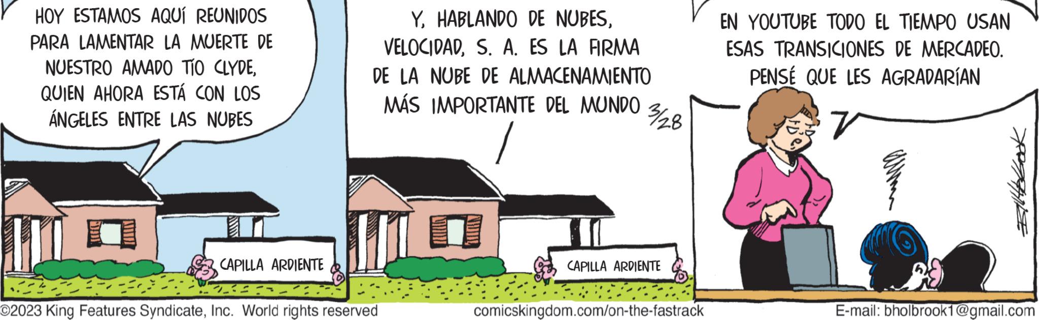 Event OCR: HOY ESTAMOS AQUÍ REUNIDOS PARA LAMENTAR LA MUERTE DE NUESTRO AMADO TÍO CLYDEQUIEN AHORA ESTÁ CON LOS ÁNGELES ENTRE LAS NUBES YS. A. ES LA FIRMA DE LA NUBE DE ALMACENAMIENTO MÁS IMPORTANTE DEL MUNDO HO CAPILLA ARDIENTE 223 O2023 King Features SyndicateInc. World rights reserved 3¾/28 CAPILLA ARDIENTE comicskingdom.com/on-the-fastrack EN YOUTUBE TODO EL TIEMPO USAN ESAS TRANSICIONES DE MERCADEO. PENSÉ QUE LES AGRADARÍAN r 1 Billbook E-mail: bholbrook1@gmail.com HOY ESTAMOS AQUÍ REUNIDOS PARA LAMENTAR LA MUERTE DE NUESTRO AMADO TÍO CLYDEQUIEN AHORA ESTÁ CON LOS ÁNGELES ENTRE LAS NUBES YHABLANDO DE NUBESS. A. ES LA FIRMA DE LA NUBE DE ALMACENAMIENTO MÁS IMPORTANTE DEL MUNDO HO CAPILLA ARDIENTE 223 O2023 King Features SyndicateInc. World rights reserved 3¾ / 28 CAPILLA ARDIENTE comicskingdom.com/on-the-fastrack EN YOUTUBE TODO EL TIEMPO USAN ESAS TRANSICIONES DE MERCADEO . PENSÉ QUE LES AGRADARÍAN r 1 Billbook E - mail : bholbrook1@gmail.com