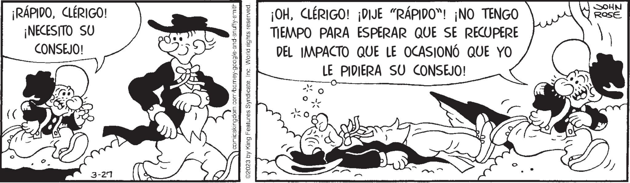 Conversation OCR: ¡RÁPIDOCLÉRIGO! ¡NECESITO SU CONSEJO! ??? 3-21 comicskingdom.com/barney-google-and-snuffy-smith ?2023 by King Features SyndicateInc. World rights reserved. ¡OHCLÉRIGO! ¡DIJE "RÁPIDO"! ¡NO TENGO TIEMPO PARA ESPERAR QUE SE RECUPERE DEL IMPACTO QUE LE OCASIONÓ QUE YO LE PIDIERA SU CONSEJO! NHOO ROSE ¡ RÁPIDOCLÉRIGO ! ¡ NECESITO SU CONSEJO ! ??? 3-21 comicskingdom.com/barney-google-and-snuffy-smith ?2023 by King Features SyndicateInc. World rights reserved . ¡ OHCLÉRIGO ! ¡ DIJE " RÁPIDO " ! ¡ NO TENGO TIEMPO PARA ESPERAR QUE SE RECUPERE DEL IMPACTO QUE LE OCASIONÓ QUE YO LE PIDIERA SU CONSEJO ! NHOO ROSE