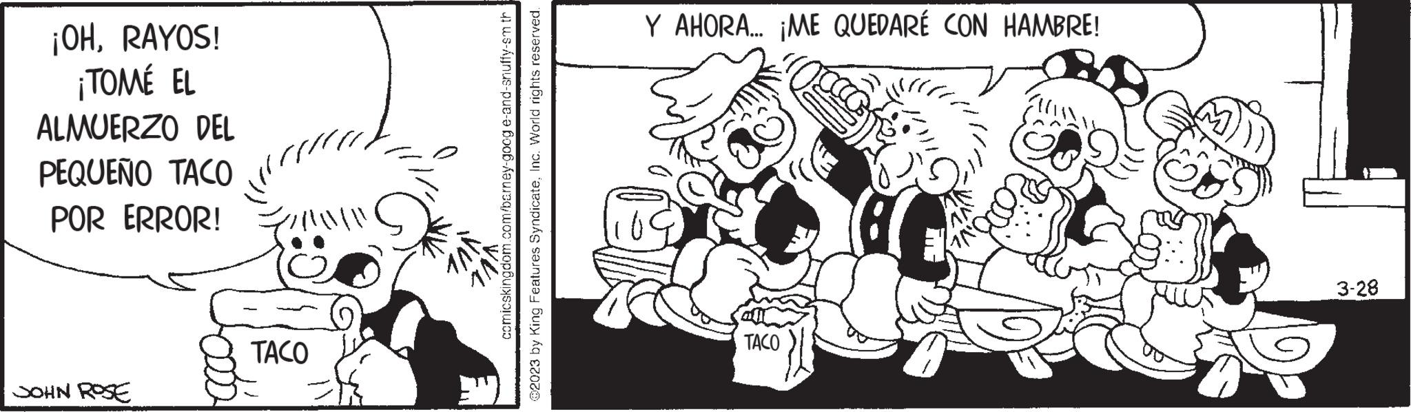 Happy OCR: ¡OHRAYOS! ¡TOMÉ EL ALMUERZO DEL PEQUEÑO TACO POR ERROR! ///////// JOHN ROSE TACO comicskingdom.com/barney-googe-and-snuffy-sm th @2023 by King Features SyndicateInc. World rights reserved. Y AHORA... ¡ME QUEDARÉ CON HAMBRE! TACO 3-28 ¡ OHRAYOS ! ¡ TOMÉ EL ALMUERZO DEL PEQUEÑO TACO POR ERROR ! ///////// JOHN ROSE TACO comicskingdom.com/barney-googe-and-snuffy-sm th @ 2023 by King Features SyndicateInc. World rights reserved . Y AHORA ... ¡ ME QUEDARÉ CON HAMBRE ! TACO 3-28