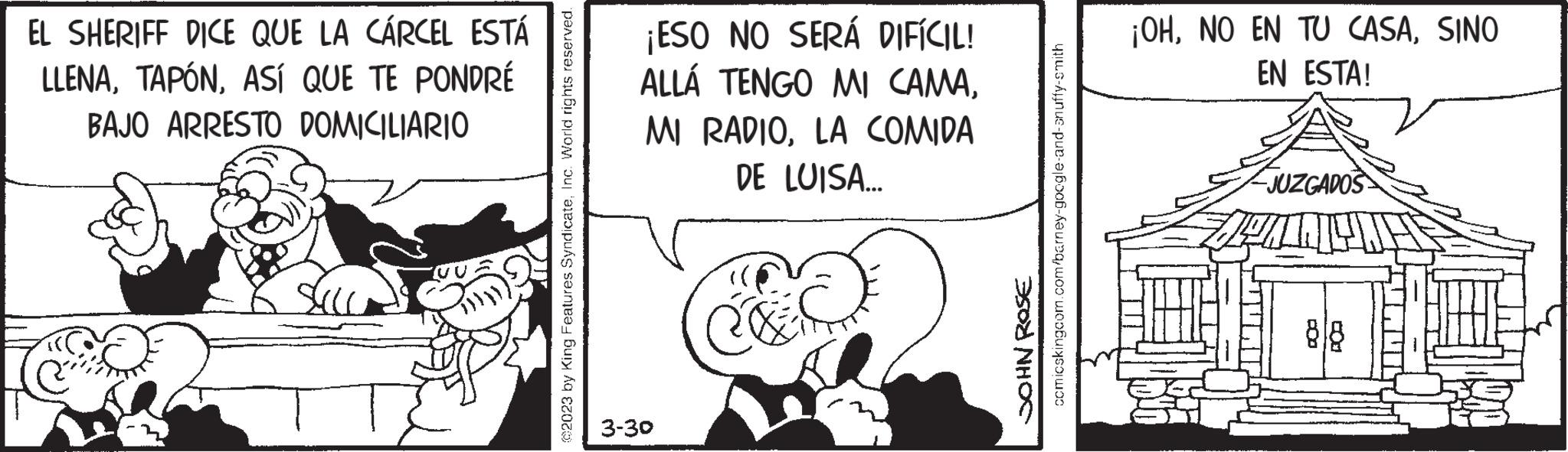 Illustration OCR: EL SHERIFF DICE QUE LA CÁRCEL ESTÁ LLENAASÍ QUE TE PONDRÉ BAJO ARRESTO DOMICILIARIO ©2023 by King Features SyndicateInc. World rights reserved. ¡ESO NO SERÁ DIFÍCIL! ALLÁ TENGO MI CAMALA COMIDA DE LUISA... 3-30 C&S JOHN ROSE comicskingcom.com/barney-google-and-an uffy-smith ¡OHSINO EN ESTA! JUZGADOS STAT fiturz EL SHERIFF DICE QUE LA CÁRCEL ESTÁ LLENAASÍ QUE TE PONDRÉ BAJO ARRESTO DOMICILIARIO © 2023 by King Features SyndicateInc. World rights reserved . ¡ ESO NO SERÁ DIFÍCIL ! ALLÁ TENGO MI CAMAMI RADIOLA COMIDA DE LUISA ... 3-30 C & S JOHN ROSE comicskingcom.com/barney-google-and-an uffy - smith ¡ OHNO EN TU CASASINO EN ESTA ! JUZGADOS STAT fiturz