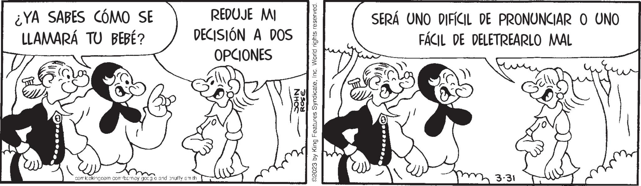 Happy OCR: ¿YA SABES CÓMO SE LLAMARÁ TU BEBÉ? REDUJE MI DECISIÓN A DOS OPCIONES comicskingcom.com/barncy google and snuffy smith NHOC ROSE ?2023 by King Features SyndicateInc. World rights reserved. SERÁ UNO DIFÍCIL DE PRONUNCIAR O UNO FÁCIL DE DELETREARLO MAL 3-31 ¿ YA SABES CÓMO SE LLAMARÁ TU BEBÉ ? REDUJE MI DECISIÓN A DOS OPCIONES comicskingcom.com/barncy google and snuffy smith NHOC ROSE ?2023 by King Features SyndicateInc. World rights reserved . SERÁ UNO DIFÍCIL DE PRONUNCIAR O UNO FÁCIL DE DELETREARLO MAL 3-31