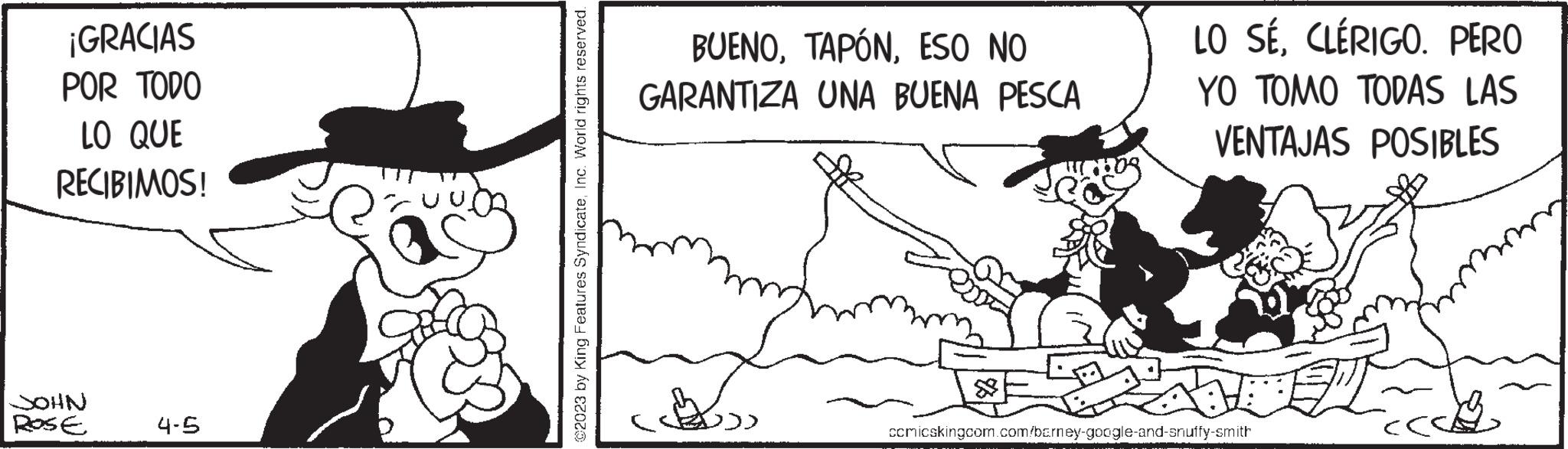 Slope OCR: ¡GRACIAS POR TODO LO QUE RECIBIMOS! JOHN ROSE 4-5 @2023 by King Features SyndicateInc. World rights reserved. BUENOESO NO GARANTIZA UNA BUENA PESCA & LO SÉCLÉRIGO. PERO YO TOMO TODAS LAS VENTAJAS POSIBLES ccmicskingcom.com/barney-google-and-snuffy-smith ¡ GRACIAS POR TODO LO QUE RECIBIMOS ! JOHN ROSE 4-5 @ 2023 by King Features SyndicateInc. World rights reserved . BUENOESO NO GARANTIZA UNA BUENA PESCA & LO SÉCLÉRIGO . PERO YO TOMO TODAS LAS VENTAJAS POSIBLES ccmicskingcom.com/barney-google-and-snuffy-smith
