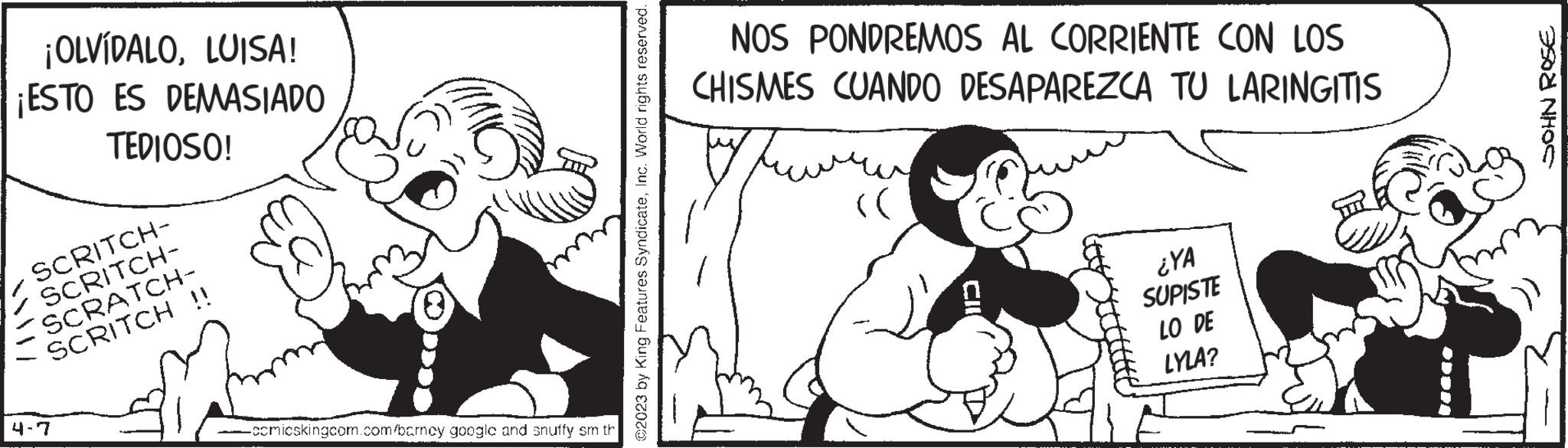 Sharing OCR: ¡OLVÍDALOLUISA! ¡ESTO ES DEMASIADO TEDIOSO! SCRITCH- SCRITCH- SCRATCH- SCRITCH !! 4-7 -comicskingcom.com/barncy googlc and snuffy sm th ©2023 by King Features SyndicateInc. World rights reserved. NOS PONDREMOS AL CORRIENTE CON LOS CHISMES CUANDO DESAPAREZCA TU LARINGITIS (( ¿YA SUPISTE LO DE LYLA? SOHN ROSE ¡ OLVÍDALOLUISA ! ¡ ESTO ES DEMASIADO TEDIOSO ! SCRITCH SCRITCH SCRATCH SCRITCH !! 4-7 -comicskingcom.com/barncy googlc and snuffy sm th © 2023 by King Features SyndicateInc. World rights reserved . NOS PONDREMOS AL CORRIENTE CON LOS CHISMES CUANDO DESAPAREZCA TU LARINGITIS ( ( ¿ YA SUPISTE LO DE LYLA ? SOHN ROSE