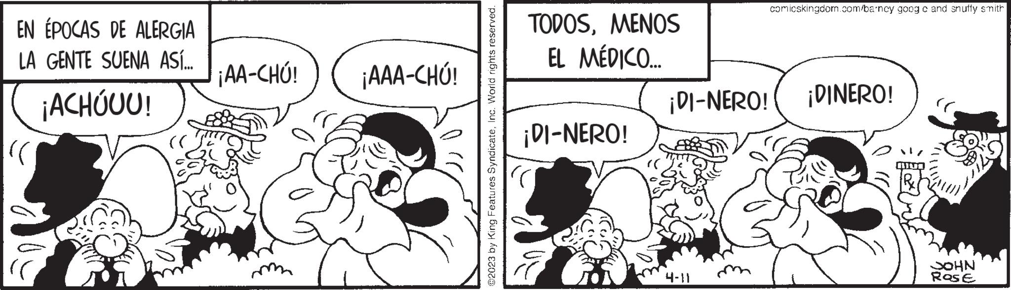 Parallel OCR: EN ÉPOCAS DE ALERGIA LA GENTE SUENA ASÍ... ¡ACHÓUU! (C jAA-CHÚ! jAAA-CHÚ! ©2023 by King Features SyndicateInc. World rights reserved. TODOSMENOS EL MÉDICO... ¡DI-NERO! comicskingdom.com/barney goog c and snuffy smith ¡DI-NERO! ¡DINERO! JOHN Rose EN ÉPOCAS DE ALERGIA LA GENTE SUENA ASÍ ... ¡ ACHÓUU ! ( C jAA - CHÚ ! jAAA - CHÚ ! © 2023 by King Features SyndicateInc. World rights reserved . TODOSMENOS EL MÉDICO ... ¡ DI - NERO ! comicskingdom.com/barney goog c and snuffy smith ¡ DI - NERO ! ¡ DINERO ! JOHN Rose