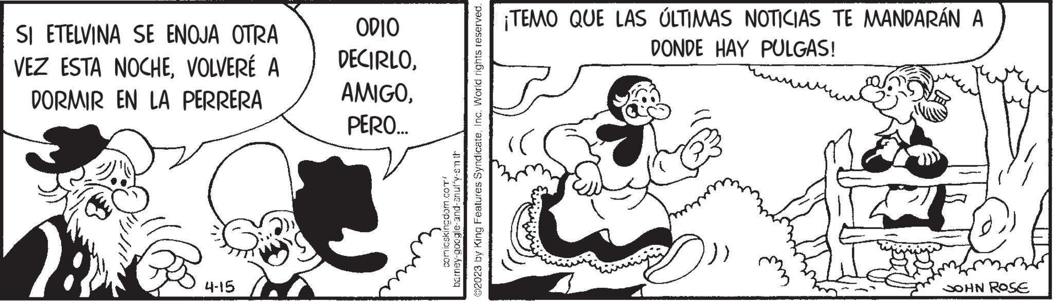 Mammal OCR: SI ETELVINA SE ENOJA OTRA VEZ ESTA NOCHEVOLVERÉ A DORMIR EN LA PERRERA 4-15 ODIO DECIRLOPERO... 02023 by King Features SyndicateInc. World rights reserved. comicskingdom.com/ barney-google-and-anuf'y-sm th ¡TEMO QUE LAS ÚLTIMAS NOTICIAS TE MANDARÁN A DONDE HAY PULGAS! JOHN ROSE SI ETELVINA SE ENOJA OTRA VEZ ESTA NOCHEVOLVERÉ A DORMIR EN LA PERRERA 4-15 ODIO DECIRLOPERO ... 02023 by King Features SyndicateInc. World rights reserved . comicskingdom.com/ barney - google - and - anuf'y - sm th ¡ TEMO QUE LAS ÚLTIMAS NOTICIAS TE MANDARÁN A DONDE HAY PULGAS ! JOHN ROSE
