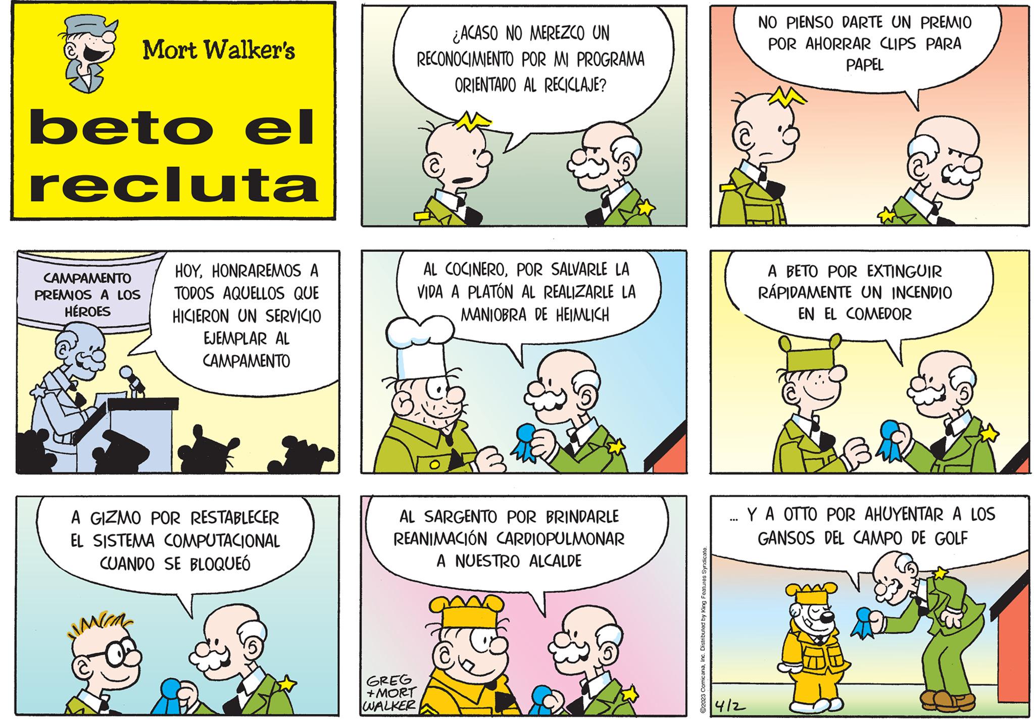 Organism OCR: Mort Walker's beto el recluta CAMPAMENTO PREMIOS A LOS HÉROES HOYHONRAREMOS A TODOS AQUELLOS QUE HICIERON UN SERVICIO EJEMPLAR AL CAMPAMENTO A GIZMO POR RESTABLECER EL SISTEMA COMPUTACIONAL CUANDO SE BLOQUEÓ ¿ACASO NO MEREZCO UN RECONOCIMIENTO POR MI PROGRAMA ORIENTADO AL RECICLAJE? AL COCINEROPOR SALVARLE LA VIDA A PLATÓN AL REALIZARLE LA MANIOBRA DE HEIMLICH AL SARGENTO POR BRINDARLE REANIMACIÓN CARDIOPULMONAR A NUESTRO ALCALDE GREG +MORT WALKER ?2023 ComicanaInc. Distributed by King Features Syndicate. ... 412 NO PIENSO DARTE UN PREMIO POR AHORRAR CLIPS PARA PAPEL A BETO POR EXTINGUIR RÁPIDAMENTE UN INCENDIO EN EL COMEDOR Y A OTTO POR AHUYENTAR A LOS GANSOS DEL CAMPO DE GOLF Mort Walker's beto el recluta CAMPAMENTO PREMIOS A LOS HÉROES HOYHONRAREMOS A TODOS AQUELLOS QUE HICIERON UN SERVICIO EJEMPLAR AL CAMPAMENTO A GIZMO POR RESTABLECER EL SISTEMA COMPUTACIONAL CUANDO SE BLOQUEÓ ¿ ACASO NO MEREZCO UN RECONOCIMIENTO POR MI PROGRAMA ORIENTADO AL RECICLAJE ? AL COCINEROPOR SALVARLE LA VIDA A PLATÓN AL REALIZARLE LA MANIOBRA DE HEIMLICH AL SARGENTO POR BRINDARLE REANIMACIÓN CARDIOPULMONAR A NUESTRO ALCALDE GREG + MORT WALKER ?2023 ComicanaInc. Distributed by King Features Syndicate . ... 412 NO PIENSO DARTE UN PREMIO POR AHORRAR CLIPS PARA PAPEL A BETO POR EXTINGUIR RÁPIDAMENTE UN INCENDIO EN EL COMEDOR Y A OTTO POR AHUYENTAR A LOS GANSOS DEL CAMPO DE GOLF